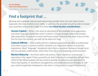9 |
Find a footprint that …
and makes future
expansion into new markets more viable. I
and provide insight into these six critical location considerations:
Human Capital—What is the level of education of the available work population,
and what language capabilities exist? Is there is a large-enough skilled and employ-
able population to support current and future needs? Assume that even if you are the
ﬁrst to enter the market, you will not be alone for long.
Cultural Aﬃnity—How readily will the employee population be able to understand
and relate to your customer market? Context is an important aspect of customer
experience. Most “language” complaints stem from a customer feeling as though he or
she has not been understood, rather than from an accent impeding communication.
Market Maturity—Are there other call centers, either captive or outsourced,
operating in the region? How successful are they? How much competition will you face
while hiring? What support will you need to provide to onboard your operation? Is
there local quality, IT, workforce management, and leadership bench strength, or will
you need to expatriate employees in the to support the facility?
Location, location, location
Are You Making
Smart Sourcing Decisions?
 