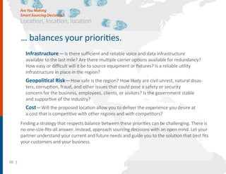 10 |
Location, location, location
… balances your priorities.
Infrastructure—Is there suﬃcient and reliable voice and data infrastructure
available to the last mile? Are there multiple carrier options available for redundancy?
How easy or diﬃcult will it be to source equipment or ﬁxtures? Is a reliable utility
infrastructure in place in the region?
Geopolitical Risk—How safe is the region? How likely are civil unrest, natural disas-
ters, corruption, fraud, and other issues that could pose a safety or security
concern for the business, employees, clients, or visitors? Is the government stable
and supportive of the industry?
Cost—Will the proposed location allow you to deliver the experience you desire at
a cost that is competitive with other regions and with competitors?
Finding a strategy that respects balance between these priorities can be challenging. There is
no one-size-ﬁts-all answer. Instead, approach sourcing decisions with an open mind. Let your
partner understand your current and future needs and guide you to the solution that best ﬁts
your customers and your business.
Are You Making
Smart Sourcing Decisions?
 