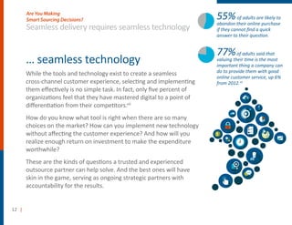 12 |
55%of adults are likely to
abandon their online purchase
if they cannot ﬁnd a quick
answer to their question.
77%of adults said that
valuing their time is the most
important thing a company can
do to provide them with good
online customer service, up 6%
from 2012.vii
Seamless delivery requires seamless technology
Are You Making
Smart Sourcing Decisions?
… seamless technology
While the tools and technology exist to create a seamless
cross-channel customer experience, selecting and implementing
them eﬀectively is no simple task. In fact, only ﬁve percent of
organizations feel that they have mastered digital to a point of
diﬀerentiation from their competitors.viii
How do you know what tool is right when there are so many
choices on the market? How can you implement new technology
without aﬀecting the customer experience? And how will you
realize enough return on investment to make the expenditure
worthwhile?
These are the kinds of questions a trusted and experienced
outsource partner can help solve. And the best ones will have
skin in the game, serving as ongoing strategic partners with
accountability for the results.
 