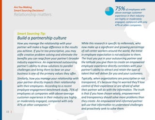 15 ||
Relationship matters
Are You Making
Smart Sourcing Decisions?
Smart Sourcing Tip:
Build a partnership culture
How you manage the relationship with your
partner will make a huge diﬀerence in the results
you achieve. If you're too prescriptive, you may
stifle creative problem solving and eliminate the
beneﬁts you can reap from your partner's broader
industry experience. An experienced outsourcing
partner's ability to draw solutions to parallel
challenges and bring them to bear on your
business is one of the primary values they oﬀer.
Similarly, how you manage your relationship with
your partner directly impacts their relationship
with their employees. According to a recent
employee engagement benchmark study, 75% of
employees at companies with above-average
customer experience in their industry are highly
or moderately engaged, compared with only
47% at other companies.xii
While this research is speciﬁc to millennials, who
now make up a signiﬁcant and growing percentage
of call center workers around the world, the trend
in employee expectation is not exclusive to them.
The trust you put in your outsourcing partner and
the latitude you give them to create an empowered
employee experience directly correlates with your
partner's ability to attract and retain the type of
talent that will deliver for you and your customers.
Typically, when organizations are prescriptive or not
transparent, it’s because they’re worried they’ll lose
control of their experience or are afraid of what
their partner will do with the information. The truth
is that if you have chosen wisely, empowerment
and transparency should solve more problems than
they create. An empowered and informed partner
will use that information to understand challenges
and proactively seek to solve them.
75%of employees with
above average customer
experience in their industry
are highly or moderately
engaged, compared with only
47% at other companies.
 