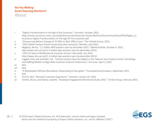 i “Digital Transformation in the Age of the Customer,” Forrester, October 2015,
https://www.accenture.com/_acnmedia/Accenture/Conversion-Assets/DotCom/Documents/Global/PDF/Digital_2/
Accenture-Digital-Transformation-In-The-Age-Of-The-Customer.pdf.
ii "Outsourcing Delivers Savings of 25-50% on Back Oﬃce Costs." The Hackett Group, 2015.
iii “2015 Global Contact Center Survey Executive Summary,”Deloitte, June 2015.
iv Magkilat, Bernie. "1.2 million BPO workers seen by December 2015." Manila Bulletin, October 4, 2015,
http://www.mb.com.ph/1-2-million-bpo-workers-seen-by-december-2015/.
v “2015 US State of Multichannel Customer Service” Microsoft, July 2015,
http://www.mb.com.ph/1-2-million-bpo-workers-seen-by-december-2015/.
vi Leggett, Kate and Schoeller, Art. “Contact Centers Must Go Digital or Die: Rework Your Contact Center Technology
and Staﬃng Models to Align With Customer Channel Preferences,” Forrester, April 3, 2015.
vii Ibid.
viii Ibid.
ix "A Marketplace Without Boundaries: Responding to Disruption." PricewaterhouseCoopers, September 2015.
x Ibid.
xi Parrish, Rick, “Reinvent Customer Experience,” Forrester, January 16, 2016.
xii Temkin, Bruce, and Zdatny, Isabelle. "Employee Engagement Benchmark Study, 2015." Temkin Group, February 2015.
18 |
About
© 201 Expert Global Solutions, Inc. All trademarks, service marks and logos included
herein are the intellectual property of Expert Global Solutions, Inc. and its aﬃliates (“EGS”)
Are You Making
Smart Sourcing Decisions?
 