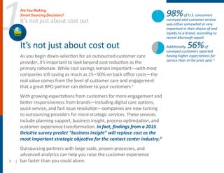 1
3 |
It’s not just about cost out
As you begin down-selection for an outsourced customer care
provider, it’s important to look beyond cost reduction as the
primary rationale. While cost savings remain important—with most
companies still saving as much as 25–50% on back oﬃce costs—the
real value comes from the level of customer care and engagement
that a great BPO partner can deliver to your customers.ii
With growing expectations from customers for more engagement and
better responsiveness from brands—including digital care options,
quick service, and fast issue resolution—companies are now turning
to outsourcing providers for more strategic services. These services
include planning support, business insight, process optimization, and
customer experience transformation. In fact, ﬁndings from a 2015
Deloitte survey predict "business insight" will replace cost as the
most important strategic objective for the contact center industry.iii
utsourcing partners with large scale, proven processes, and
advanced analytics can help you raise the customer experience
bar faster than you could alone.
It’s not just about cost out
Are You Making
Smart Sourcing Decisions? 98%of U.S. consumers
surveyed said customer service
was either somewhat or very
important in their choice of and
loyalty to a brand, according to
recent Microsoft report.
Additionally, 56%of
surveyed customers reported
having higher expectations for
service than in the prior year.iv
 