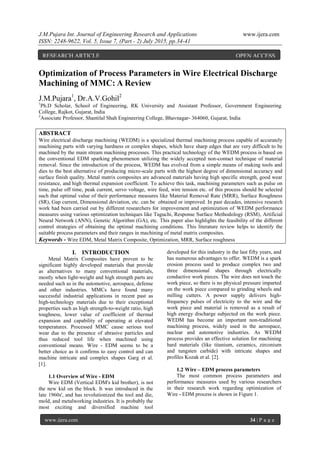 J.M.Pujara Int. Journal of Engineering Research and Applications www.ijera.com
ISSN: 2248-9622, Vol. 5, Issue 7, (Part - 2) July 2015, pp.34-41
www.ijera.com 34 | P a g e
Optimization of Process Parameters in Wire Electrical Discharge
Machining of MMC: A Review
J.M.Pujara1
, Dr.A.V.Gohil2
1
Ph.D Scholar, School of Engineering, RK University and Assistant Professor, Government Engineering
College, Rajkot, Gujarat, India
2
Associate Professor, Shantilal Shah Engineering College, Bhavnagar- 364060, Gujarat, India
ABSTRACT
Wire electrical discharge machining (WEDM) is a specialized thermal machining process capable of accurately
machining parts with varying hardness or complex shapes, which have sharp edges that are very difficult to be
machined by the main stream machining processes. This practical technology of the WEDM process is based on
the conventional EDM sparking phenomenon utilizing the widely accepted non-contact technique of material
removal. Since the introduction of the process, WEDM has evolved from a simple means of making tools and
dies to the best alternative of producing micro-scale parts with the highest degree of dimensional accuracy and
surface finish quality. Metal matrix composites are advanced materials having high specific strength, good wear
resistance, and high thermal expansion coefficient. To achieve this task, machining parameters such as pulse on
time, pulse off time, peak current, servo voltage, wire feed, wire tension etc. of this process should be selected
such that optimal value of their performance measures like Material Removal Rate (MRR), Surface Roughness
(SR), Gap current, Dimensional deviation, etc. can be obtained or improved. In past decades, intensive research
work had been carried out by different researchers for improvement and optimization of WEDM performance
measures using various optimization techniques like Taguchi, Response Surface Methodology (RSM), Artificial
Neural Network (ANN), Genetic Algorithm (GA), etc. This paper also highlights the feasibility of the different
control strategies of obtaining the optimal machining conditions. This literature review helps to identify the
suitable process parameters and their ranges in machining of metal matrix composites.
Keywords - Wire EDM, Metal Matrix Composite, Optimization, MRR, Surface roughness
I. INTRODUCTION
Metal Matrix Composites have proven to be
significant highly developed materials that provide
as alternatives to many conventional materials,
mostly when light-weight and high strength parts are
needed such as in the automotive, aerospace, defense
and other industries. MMCs have found many
successful industrial applications in recent past as
high-technology materials due to their exceptional
properties such as high strength-to-weight ratio, high
toughness, lower value of coefficient of thermal
expansion and capability of operating at elevated
temperatures. Processed MMC cause serious tool
wear due to the presence of abrasive particles and
thus reduced tool life when machined using
conventional means. Wire - EDM seems to be a
better choice as it confirms to easy control and can
machine intricate and complex shapes Garg et al.
[1].
1.1 Overview of Wire - EDM
Wire EDM (Vertical EDM's kid brother), is not
the new kid on the block. It was introduced in the
late 1960s', and has revolutionized the tool and die,
mold, and metalworking industries. It is probably the
most exciting and diversified machine tool
developed for this industry in the last fifty years, and
has numerous advantages to offer. WEDM is a spark
erosion process used to produce complex two and
three dimensional shapes through electrically
conductive work pieces. The wire does not touch the
work piece, so there is no physical pressure imparted
on the work piece compared to grinding wheels and
milling cutters. A power supply delivers high-
frequency pulses of electricity to the wire and the
work piece and material is removed as a result of
high energy discharge subjected on the work piece.
WEDM has become an important non-traditional
machining process, widely used in the aerospace,
nuclear and automotive industries. As WEDM
process provides an effective solution for machining
hard materials (like titanium, ceramics, zirconium
and tungsten carbide) with intricate shapes and
profiles Kozak et al. [2].
1.2 Wire – EDM process parameters
The most common process parameters and
performance measures used by various researchers
in their research work regarding optimization of
Wire - EDM process is shown in Figure 1.
RESEARCH ARTICLE OPEN ACCESS
 
