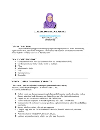 ALYANNA KIMBERLY D. CARUMBA
fatimahcarumba@gmail.com
Satwa, Dubai, U.A.E.
055 5804 752
CAREER OBJECTIVE:
To obtain a challenging position in a highly regarded company that will enable me to use my
organizational skills, educational background for my career advancement and be able to contribute
positively to the company’s success at the same time.
QUALIFICATION SUMMARY:
 Good communication skills (telecommunication and email communication)
 Good organizational skills, with the ability to multitask
 Filing
 Administrative duties
 Sales
 Customer service
 Hospitality
_____________________________________________________________________________________
WORK EXPERIENCE with JOB DESCRIPTIONS:
Office Clerk General / Secretary / Office girl / (all around - office duties)
Nashwan Healthy Food Trading LLC, Al Karama Dubai U.A.E.
01 October 2013 to Present
 Collect, count, and disburse money through check and telegraphic transfer, depositing cash or
cheque, requesting bank statements and cheque books and other banking transactions.
 Prepare and process of Pro-forma Invoices and Packing List.
 Monitor and clear shipments at Dubai Cargo Village and Dubai Flower Centre
 Communicate with customers to answer questions, explain information, take orders and address
complaints.
 Answer telephones, direct calls and take messages.
 Compile, copy, sort, and file records of office activities, business transactions, and other
activities.
 Payments of utility bills (DEWA, Etisalat, Salik, etc.)
 Maintain records of contracts, policies and other legal documents
 