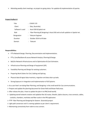  Attending weekly client meetings on project on going status for updation & implementation of queries.
Project Profile # 4
Title : CYIENT LTD
Client : Daly (Australia)
Software’s used : Auto CAD & Spatial net
Role : Fiber Planning & Designing in Auto CAD and as built updation in Spatial net.
Designation : Telecom Engineer
Duration : October 2014 to till date
Domain : Telecom
Responsibilities:
 FTTx Network Design, Planning, Documentation and Implementations.
 FTTx, Core/Backbone & access Network Analysis, Planning & Design.
 BoQ for Network infrastructures and its Optimization & Cost Estimation.
 Infrastructure Planning and Design of equipment (ISP).
 Feasibility Planning and Design for existing customers.
 Preparing Work Orders for Civil, Cabling and Splicing.
 Physical data & logical data inventory, migration and data clean up tasks.
 Strong Exposure in integration and implementation of GIS Systems.
 As a user level I am doing Fiber Planning, and Designing in the small world for Cox communications.
 Prepare and update the planning document for Green field and Brown field areas.
 After release the plan, I have to update the plan in to PNI( Small world)
 Updating overall network creation and updation like UG routes, Sheaths, Splice closures, cross connects, cables,
conduits, chambers, manholes and fiber vaults in the PNI application.
 FTTP Fiber Planning and Designing for Downer (Australia) project
 Light path conversion and it`s naming updation as per client`s requirement.
 Maintaining connectivity from node to cross connect.
 
