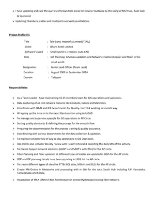  I have updating and race the queries of brown field areas for Downer Australia by the using of MS Visio , Auto CAD
& Spatialnet
 Updating Chambers, cables and multiports and wall penetrations.
Project Profile # 5
Title : Tele Sonic Networks Limited (TSNL)
Client : Bharti Airtel Limited
Software’s used : Small world 4.1 version, Auto CAD
Role : GIS Planning, GIS Data updation and Network creation (Copper and fiber) in the
small world.
Designation : Senior Lead Officer (Team Lead)
Duration : August 2009 to September 2014
Domain : Telecom
Responsibilities:
 As a Team Leader I have maintaining 10-15 members team for GIS operations and updations.
 Data capturing of all civil network features like Conduits, Cables and Manholes.
 Coordinate with O&M and IFR departments for Quality control & working in smooth way.
 Wrapping up the data on to the exact Geo Location using AutoCAD.
 To manage and supervise a people for GIS operations in AP Circle.
 Setting quality standards & defining the process for the smooth flow.
 Preparing the documentation for the process training & quality assurance.
 Coordinating with various departments for the data collection & updation.
 To maintain smooth flow of day-to-day operations in GIS Operation.
 Job profile also includes Weekly review with Head Technical & reporting the daily MIS of the activity.
 To Create Copper Network elements (LADP`s and SADP`s with RSU) for the AP circle.
 Fiber Planning and Fiber updation of different types of cables are updated in UGIS for the AP circle.
 OSP and ISP planning details have been updating in UGIS for the AP circle.
 To create different types of sites like FTTBs BCL sites, MSANs and DLCs for the AP circle.
 Create M6-Orders in Metasolve and processing with in SLA for the total South Hub including A.P, Karnataka,
Tamailanadu and Kerala.
 Reupdation of MFA (Metro Fiber Architecture) in overall Hyderabad existing fiber network.
 