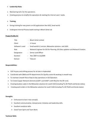  Leadership Roles
 Maintaining SLA’s for the operations.
 Creating process to simplify the operations & meeting the internal users’ needs.
 Training:
 Giving training for new joiners on GIS applications like UGIS, Small world.
 Undergone Internal Process Audit training in Bharti Airtel Ltd.
Project Profile # 6
Title : Bharti Airtel Limited.
Client : In house
Software’s used : Small world 4.1 version, Metasolve solutions and UGIS.
Role : Network Engineer for GIS for Planning, GIS Data updation and Network Creation.
Designation : Senior Lead Officer
Duration : Nov`2007 to July2009
Domain : Telecom
Responsibilities:
 CAF Process and shifting process for all sites in Hyderabad.
 Coordinate with O&M and IFR departments for Quality control & working in smooth way.
 To maintain smooth flow of day-to-day operations in GIS Operation.
 To Create Copper Network elements (LADP`s and SADP`s with RSU) for the AP circle.
 Creating location codes in the Metasolve solutions for south HUB (Including TS, AP,TN,KK and Kerala states).
 Creating work orders in the Metasolve solutions for south HUB (Including TS, AP,TN,KK and Kerala states).
Strengths:
 Enthusiasm to learn new concepts.
 Excellent communicative, interpersonal, Initiative and leadership skills.
 Excellent analytical skills.
 Good Team Spirit and Team Work.
Technical Skills:
 