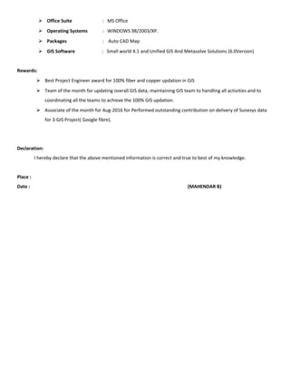  Office Suite : MS Office
 Operating Systems : WINDOWS 98/2003/XP.
 Packages : Auto CAD Map
 GIS Software : Small world 4.1 and Unified GIS And Metasolve Solutions (6.0Version)
Rewards:
 Best Project Engineer award for 100% fiber and copper updation in GIS
 Team of the month for updating overall GIS data, maintaining GIS team to handling all activities and to
coordinating all the teams to achieve the 100% GIS updation.
 Associate of the month for Aug-2016 for Performed outstanding contribution on delivery of Sunesys data
for 3-GIS Project( Google fibre).
Declaration:
I hereby declare that the above mentioned information is correct and true to best of my knowledge.
Place :
Date : (MAHENDAR B)
 