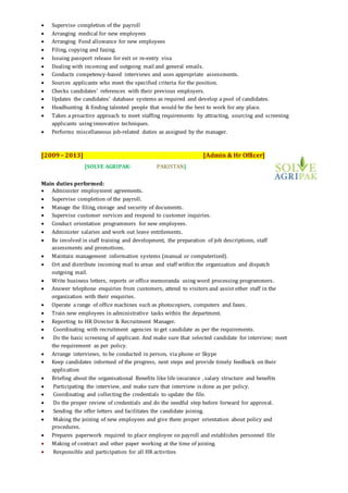 Supervise completion of the payroll
 Arranging medical for new employees
 Arranging Food allowance for new employees
 Filing, copying and faxing.
 Issuing passport release for exit or re-entry visa
 Dealing with incoming and outgoing mail and general emails.
 Conducts competency-based interviews and uses appropriate assessments.
 Sources applicants who meet the specified criteria for the position.
 Checks candidates' references with their previous employers.
 Updates the candidates' database systems as required and develop a pool of candidates.
 Headhunting & finding talented people that would be the best to work for any place.
 Takes a proactive approach to meet staffing requirements by attracting, sourcing and screening
applicants using innovative techniques.
 Performs miscellaneous job-related duties as assigned by the manager.
[2009– 2013] [Admin & Hr Officer]
[SOLVE AGRIPAK- PAKISTAN]
Main duties performed:
 Administer employment agreements.
 Supervise completion of the payroll.
 Manage the filing, storage and security of documents.
 Supervise customer services and respond to customer inquiries.
 Conduct orientation programmers for new employees.
 Administer salaries and work out leave entitlements.
 Be involved in staff training and development, the preparation of job descriptions, staff
assessments and promotions.
 Maintain management information systems (manual or computerized).
 Ort and distribute incoming mail to areas and staff within the organization and dispatch
outgoing mail.
 Write business letters, reports or office memoranda using word processing programmers.
 Answer telephone enquiries from customers, attend to visitors and assist other staff in the
organization with their enquiries.
 Operate a range of office machines such as photocopiers, computers and faxes.
 Train new employees in administrative tasks within the department.
 Reporting to HR Director & Recruitment Manager.
 Coordinating with recruitment agencies to get candidate as per the requirements.
 Do the basic screening of applicant. And make sure that selected candidate for interview; meet
the requirement as per policy.
 Arrange interviews, to be conducted in person, via phone or Skype
 Keep candidates informed of the progress, next steps and provide timely feedback on their
application
 Briefing about the organisational Benefits like life insurance , salary structure and benefits
 Participating the interview, and make sure that interview is done as per policy.
 Coordinating and collecting the credentials to update the file.
 Do the proper review of credentials and do the needful step before forward for approval.
 Sending the offer letters and facilitates the candidate joining.
 Making the joining of new employees and give them proper orientation about policy and
procedures.
 Prepares paperwork required to place employee on payroll and establishes personnel file
 Making of contract and other paper working at the time of joining.
 Responsible and participation for all HR activities
 