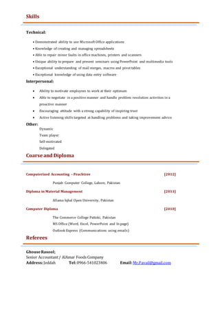 Skills
Technical:
• Demonstrated ability to use Microsoft Office applications
• Knowledge of creating and managing spreadsheets
• Able to repair minor faults in office machines, printers and scanners
• Unique ability to prepare and present seminars using PowerPoint and multimedia tools
• Exceptional understanding of mail merges, macros and pivot tables
• Exceptional knowledge of using data entry software
Interpersonal:
 Ability to motivate employees to work at their optimum
 Able to negotiate in a positive manner and handle problem resolution activities in a
proactive manner
 Encouraging attitude with a strong capability of inspiring trust
 Active listening skills targeted at handling problems and taking improvement advice
Other:
Dynamic
Team player
Self-motivated
Delegated
Coarse and DiplomaCourses / Diplomas
Computerized Accounting – Peachtree [2012]
Punjab Computer College, Lahore, Pakistan
Diploma in Material Management [2011]
Allama Iqbal Open University, Pakistan
Computer Diploma [2010]
The Commerce College Pattoki, Pakistan
MS Office (Word, Excel, PowerPoint and In page)
Outlook Express (Communications using emails)
Referees
GhouseRasool;
Senior Accountant/ AlAmar Foods Company
Address:Jeddah Tel:0966-541023406 Email:Mr.Pavail@gmail.com
 