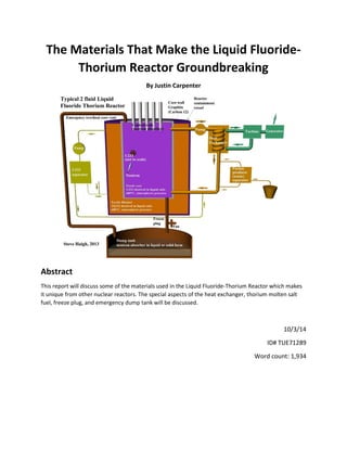 The Materials That Make the Liquid Fluoride- Thorium Reactor Groundbreaking 
By Justin Carpenter 
Abstract 
This report will discuss some of the materials used in the Liquid Fluoride-Thorium Reactor which makes it unique from other nuclear reactors. The special aspects of the heat exchanger, thorium molten salt fuel, freeze plug, and emergency dump tank will be discussed. 
10/3/14 
ID# TUE71289 
Word count: 1,934 
 