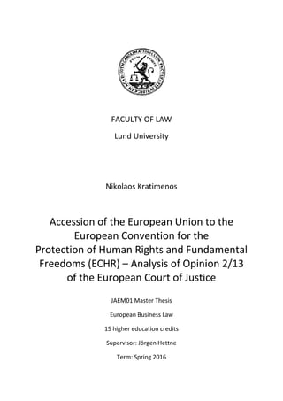 FACULTY OF LAW
Lund University
Nikolaos Kratimenos
Accession of the European Union to the
European Convention for the
Protection of Human Rights and Fundamental
Freedoms (ECHR) – Analysis of Opinion 2/13
of the European Court of Justice
JAEM01 Master Thesis
European Business Law
15 higher education credits
Supervisor: Jörgen Hettne
Term: Spring 2016
 