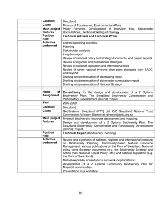 10
Location Swaziland
Client Ministry of Tourism and Environmental Affairs
Main project
features
Policy Reviews, Development of Interview Tool, Stakeholder
Consultations, Technical Writing of Strategy
Position
held
Technical Advisor and Technical Writer
Activities
performed
Led the following activities:
Planning
Stakeholder analysis
Inception report
Review of national policy and strategy documents, and project reports
Review of regional and international strategies
Review of national legislation and international laws
Review of other national invasive alien plant strategies from SADC
and beyond
Drafting and presentation of stocktaking report
Drafting and presentation of stakeholder consultation report
Drafting and presentation of National Strategy
Name of
Assignment
Consultancy for the design and development of a 2 Options
Biodiversity Plan: The Swaziland Biodiversity Conservation and
Participatory Development (BCPD) Project.
Year 2009-2009
Location Swaziland
Client GeoSystems Swaziland (PTY) Ltd. C/O Swaziland National Trust
Commission, Wisdom Dlamini at: director@sntc.org.sz
Main project
features
Mvembili biodiversity resources assessment and mapping.
Design and development of a 2 Options Biodiversity Plan: The
Swaziland Biodiversity Conservation and Participatory Development
(BCPD) Project.
Position
held
Technical Expert (Biodiversity Planning)
Activities
performed
Review and synthesis of national, regional and international literature
on Biodiversity Planning, Community-based Natural Resource
Management, various publications on the Flora of Swaziland, National
policy band Strategy documents (e.g. the Biodiversity Strategy and
Action Plan National Forest Policy, etc.) and national legislation (e.g.
the Flora of Swaziland)
Multi-stakeholder consultations and workshop facilitation
Development of a 2 Options Community Biodiversity Plan for
Mvembili communities
Presentation in a workshop
 