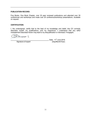 11
PUBLICATION RECORD:
Five Books, One Book Chapter, over 35 peer reviewed publications and attended over 30
conferences and workshops and made over 20 conference/workshop presentations. Available
on request.
CERTIFICATION:
I, the undersigned, certify that to the best of my knowledge and belief, this CV correctly
describes myself, my qualifications, and my experience. I understand that any wilful
misstatement described herein may lead to my disqualification or dismissal, if engaged.
Date: 11th
June 2016
Signature of expert (Day/Month/Year)
 