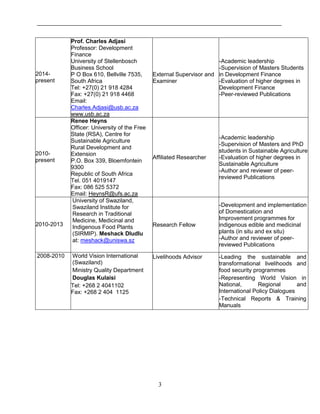3
2014-
present
Prof. Charles Adjasi
Professor: Development
Finance
University of Stellenbosch
Business School
P O Box 610, Bellville 7535,
South Africa
Tel: +27(0) 21 918 4284
Fax: +27(0) 21 918 4468
Email:
Charles.Adjasi@usb.ac.za
www.usb.ac.za
External Supervisor and
Examiner
-Academic leadership
-Supervision of Masters Students
in Development Finance
-Evaluation of higher degrees in
Development Finance
-Peer-reviewed Publications
2010-
present
Renee Heyns
Officer: University of the Free
State (RSA), Centre for
Sustainable Agriculture
Rural Development and
Extension
P.O. Box 339, Bloemfontein
9300
Republic of South Africa
Tel. 051 4019147
Fax: 086 525 5372
Email: HeynsR@ufs.ac.za
Affiliated Researcher
-Academic leadership
-Supervision of Masters and PhD
students in Sustainable Agriculture
-Evaluation of higher degrees in
Sustainable Agriculture
-Author and reviewer of peer-
reviewed Publications
2010-2013
University of Swaziland,
Swaziland Institute for
Research in Traditional
Medicine, Medicinal and
Indigenous Food Plants
(SIRMIP). Meshack Dludlu
at: meshack@uniswa.sz
Research Fellow
-Development and implementation
of Domestication and
Improvement programmes for
indigenous edible and medicinal
plants (in situ and ex situ)
-Author and reviewer of peer-
reviewed Publications
2008-2010 World Vision International
(Swaziland)
Ministry Quality Department
Douglas Kulaisi
Tel: +268 2 4041102
Fax: +268 2 404 1125
Livelihoods Advisor -Leading the sustainable and
transformational livelihoods and
food security programmes
-Representing World Vision in
National, Regional and
International Policy Dialogues
-Technical Reports & Training
Manuals
 