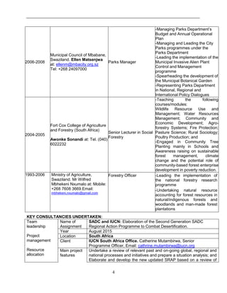 4
2006-2008
Municipal Council of Mbabane,
Swaziland. Ellen Matsenjwa
at: ellenm@mbacity.org.sz
Tel: +268 24097000
Parks Manager
-Managing Parks Department’s
Budget and Annual Operational
Plan
-Managing and Leading the City
Parks programmes under the
Parks Department
-Leading the implementation of the
Municipal Invasive Alien Plant
Control and Management
programme
-Spearheading the development of
the Municipal Botanical Garden
-Representing Parks Department
in National, Regional and
International Policy Dialogues
2004-2005
Fort Cox College of Agriculture
and Forestry (South Africa)
Awonke Sonandi at: Tel. (040)
6022232
Senior Lecturer in Social
Forestry
-Teaching the following
courses/modules:
Wildlife Resource Use and
Management; Water Resources
Management; Community and
Economic Development; Agro-
forestry Systems; Fire Protection;
Pasture Science; Rural Sociology;
Poultry Production; and
-Engaged in Community Tree
Planting mainly in Schools and
Awareness raising on sustainable
forest management, climate
change and the potential role of
community-based forest enterprise
development in poverty reduction.
1993-2006 Ministry of Agriculture,
Swaziland. Mr Wilfred
Mbhekeni Nxumalo at: Mobile:
+268 7608 3669.Email:
mbhekeni.nxumalo@gmail.com
Forestry Officer -Leading the implementation of
the national forestry research
programme
-Undertaking natural resource
accounting for forest resources in
natural/indigenous forests and
woodlands and man-made forest
plantations
KEY CONSULTANCIES UNDERTAKEN:
Team
leadership
Project
management
Resource
allocation
Name of
Assignment
SADC and IUCN: Elaboration of the Second Generation SADC
Regional Action Programme to Combat Desertification.
Year August 2015
Location South Africa
Client IUCN South Africa Office. Catherine Mutambirwa, Senior
Programme Officer, Email: cathrine.mutambirwa@iucn.org
Main project
features
Undertake a review of relevant past and on-going global, regional and
national processes and initiatives and prepare a situation analysis; and
Elaborate and develop the new updated SRAP based on a review of
 