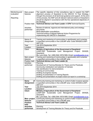 6
Monitoring and
evaluation
Reporting
Main project
features
The specific objective of this consultancy was to support the NAP
alignment process of Swaziland to the UNCCD 10 Year Strategy,
through the provision of all technical guidance and support. At the end
of this process, the NAP and all relevant national actions of Swaziland
should be aligned in accordance with the five operational objectives of
the Strategy.
Position held Technical Advisor and Team Leader of CFN Technical Experts.
Activities
performed
Review of national, regional and international policy and strategy
documents
Multi-stakeholder consultations
Technical writing of Aligned National Action Programme for
implementing the UNCCD in Swaziland
Name of
Assignment
Training and mentoring of communities in agroforestry and nurseries
in specified communities in the LUSLMP area: Code SWADE/LUSIP-
GEF 018
Year July 2014-September 2014
Location Swaziland
Client Ministry of Agriculture of the Government of Swaziland:
LUSIP-GEF Sustainable Land Management Project. SWADE,
Swaziland.
Ms. Lynn Kota. Tel: +268 2344 1873/1906. Email: lynnk@swade.co.sz
Main project
features
Training and mentoring of communities in agroforestry and nurseries
in specified communities in the LUSLMP area
Position held Technical Advisor and Team Leader (2)
Activities
performed
Planning
Development of Training Modules for Theory and for Practicals
Community mobilization and selection of trainees
Site identification for demonstrations
Training of communities
Drafting of progress reports
Drafting of presentation of Training Reports
Drafting and presentation of project close-out report in a workshop
Name of
Assignment
Community training and mentoring on control of alien invasive species
in specified communities in the LUSLMP area: Code SWADE/LUSIP-
GEF 017
Year July 2014-September 2014
Location Swaziland
Client Ministry of Agriculture of the Government of Swaziland:
LUSIP-GEF Sustainable Land Management Project. SWADE,
Swaziland.
Ms. Lynn Kota. Tel: +268 2344 1873/1906. Email: lynnk@swade.co.sz
Main project
features
Community training and mentoring on control of alien invasive species
in specified communities in the LUSLMP area
Position
held
Technical Advisor and Team Leader (2)
Activities
performed
Planning
Development of Training Modules for Theory and for Practicals
 