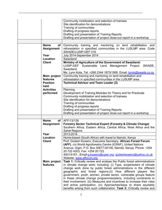 7
Community mobilization and selection of trainees
Site identification for demonstrations
Training of communities
Drafting of progress reports
Drafting and presentation of Training Reports
Drafting and presentation of project close-out report in a workshop
Name of
Assignment
Community training and mentoring on land rehabilitation and
reforestation in specified communities in the LUSLMP area: Code
SWADE/LUSIP-GEF 016
Year July 2014-September 2014
Location Swaziland
Client Ministry of Agriculture of the Government of Swaziland:
LUSIP-GEF Sustainable Land Management Project. SWADE,
Swaziland.
Ms. Lynn Kota. Tel: +268 2344 1873/1906. Email: lynnk@swade.co.sz
Main project
features
Community training and mentoring on land rehabilitation and
reforestation in specified communities in the LUSLMP area
Position
held
Technical Advisor and Team Leader (2)
Activities
performed
Planning
Development of Training Modules for Theory and for Practicals
Community mobilization and selection of trainees
Site identification for demonstrations
Training of communities
Drafting of progress reports
Drafting and presentation of Training Reports
Drafting and presentation of project close-out report in a workshop
Name of
Assignment
AFF/13/128
Forestry Sector Technical Expert (Forestry & Climate Change)
Southern Africa, Eastern Africa, Central Africa, West Africa and the
Sahel Regions
Year 2013-2014
Location Home-based (South Africa) with travel to Nairobi, Kenya
Client Prof. Godwin Kowero, Executive Secretary, African Forest Forum
(AFF), c/o World Agroforestry Centre (ICRAF), United Nations
Avenue, Gigiri, P.O. Box 30677-00100, Nairobi, Kenya. Phone: +254
20 722 4203. Fax: +254 20 722
4001/4181...Email:g.kowero@cgiar.org; godwinkowero@yahoo.co.uk
Website: www.afforum.org
Main project
features
Task 1: Critically review and analyse the Public forest administrations
in climate change work; including: (i) Type, scope/extent of climate
change work done by public forest administrations in the different
geographic and forest regions.(ii) How different players like
government, youth, women, private sector, vulnerable groups feature
in these climate change programmes/plans, including constraints to
their involvement. (iii) Measures and incentives to increase their roles
and active participation. (iv) Approaches/ways to share equitably
benefits arising from such collaboration. Task 2: Critically review and
 