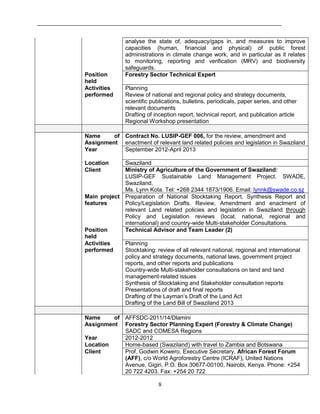 8
analyse the state of, adequacy/gaps in, and measures to improve
capacities (human, financial and physical) of public forest
administrations in climate change work, and in particular as it relates
to monitoring, reporting and verification (MRV) and biodiversity
safeguards.
Position
held
Forestry Sector Technical Expert
Activities
performed
Planning
Review of national and regional policy and strategy documents,
scientific publications, bulletins, periodicals, paper series, and other
relevant documents
Drafting of inception report, technical report, and publication article
Regional Workshop presentation
Name of
Assignment
Contract No. LUSIP-GEF 006, for the review, amendment and
enactment of relevant land related policies and legislation in Swaziland
Year September 2012-April 2013
Location Swaziland
Client Ministry of Agriculture of the Government of Swaziland:
LUSIP-GEF Sustainable Land Management Project. SWADE,
Swaziland.
Ms. Lynn Kota. Tel: +268 2344 1873/1906. Email: lynnk@swade.co.sz
Main project
features
Preparation of National Stocktaking Report, Synthesis Report and
Policy/Legislation Drafts. Review, Amendment and enactment of
relevant Land related policies and legislation in Swaziland through
Policy and Legislation reviews (local, national, regional and
international) and country-wide Multi-stakeholder Consultations.
Position
held
Technical Advisor and Team Leader (2)
Activities
performed
Planning
Stocktaking: review of all relevant national, regional and international
policy and strategy documents, national laws, government project
reports, and other reports and publications
Country-wide Multi-stakeholder consultations on land and land
management-related issues
Synthesis of Stocktaking and Stakeholder consultation reports
Presentations of draft and final reports
Drafting of the Layman’s Draft of the Land Act
Drafting of the Land Bill of Swaziland 2013
Name of
Assignment
AFFSDC-2011/14/Dlamini
Forestry Sector Planning Expert (Forestry & Climate Change)
SADC and COMESA Regions
Year 2012-2012
Location Home-based (Swaziland) with travel to Zambia and Botswana
Client Prof. Godwin Kowero, Executive Secretary, African Forest Forum
(AFF), c/o World Agroforestry Centre (ICRAF), United Nations
Avenue, Gigiri, P.O. Box 30677-00100, Nairobi, Kenya. Phone: +254
20 722 4203. Fax: +254 20 722
 
