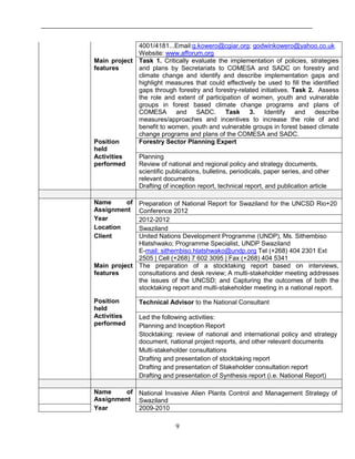 9
4001/4181...Email:g.kowero@cgiar.org; godwinkowero@yahoo.co.uk
Website: www.afforum.org
Main project
features
Task 1. Critically evaluate the implementation of policies, strategies
and plans by Secretariats to COMESA and SADC on forestry and
climate change and identify and describe implementation gaps and
highlight measures that could effectively be used to fill the identified
gaps through forestry and forestry-related initiatives. Task 2. Assess
the role and extent of participation of women, youth and vulnerable
groups in forest based climate change programs and plans of
COMESA and SADC. Task 3. Identify and describe
measures/approaches and incentives to increase the role of and
benefit to women, youth and vulnerable groups in forest based climate
change programs and plans of the COMESA and SADC.
Position
held
Forestry Sector Planning Expert
Activities
performed
Planning
Review of national and regional policy and strategy documents,
scientific publications, bulletins, periodicals, paper series, and other
relevant documents
Drafting of inception report, technical report, and publication article
Name of
Assignment
Preparation of National Report for Swaziland for the UNCSD Rio+20
Conference 2012
Year 2012-2012
Location Swaziland
Client United Nations Development Programme (UNDP), Ms. Sithembiso
Hlatshwako; Programme Specialist, UNDP Swaziland
E-mail: sithembiso.hlatshwako@undp.org Tel (+268) 404 2301 Ext
2505 | Cell (+268) 7 602 3095 | Fax (+268) 404 5341
Main project
features
The preparation of a stocktaking report based on interviews,
consultations and desk review; A multi-stakeholder meeting addresses
the issues of the UNCSD; and Capturing the outcomes of both the
stocktaking report and multi-stakeholder meeting in a national report.
Position
held
Technical Advisor to the National Consultant
Activities
performed
Led the following activities:
Planning and Inception Report
Stocktaking: review of national and international policy and strategy
document, national project reports, and other relevant documents
Multi-stakeholder consultations
Drafting and presentation of stocktaking report
Drafting and presentation of Stakeholder consultation report
Drafting and presentation of Synthesis report (i.e. National Report)
Name of
Assignment
National Invasive Alien Plants Control and Management Strategy of
Swaziland
Year 2009-2010
 