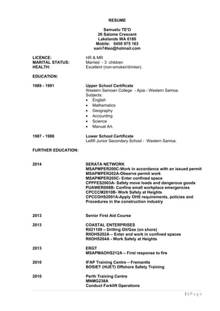 RESUME
Samuelu TE'O
26 Salome Crescent
Lakelands WA 6180
Mobile: 0459 975 163
sam74teo@hotmail.com
LICENCE: HR & MR
MARITAL STATUS: Married - 3 children
HEALTH: Excellent (non-smoker/drinker).
EDUCATION:
1989 - 1991 Upper School Certificate
Western Samoan College - Apia - Western Samoa.
Subjects:
• English
• Mathematics
• Geography
• Accounting
• Science
• Manual Art.
1987 - 1988 Lower School Certificate
Leififi Junior Secondary School - Western Samoa.
FURTHER EDUCATION:
2014 SERATA NETWORK
MSAPMPER200C-Work in accordance with an issued permit
MSAPMPER202A-Observe permit work
MSAPMPER205C- Enter confined space
CPPFES2003A- Safely move loads and dangerous goods
PUAWER008B- Confine small workplace emergencies
CPCCCM2010B- Work Safely at Heights
CPCCOHS2001A-Apply OHS requirements, policies and
Procedures in the construction industry
2013 Senior First Aid Course
2013 COASTAL ENTERPRISES
RII21109 – Drilling Oil/Gas (on shore)
RIIOHS202A – Enter and work in confined spaces
RIIOHS204A - Work Safely at Heights
2013 ERGT
MSAPMAOHS212A – First response to fire
2010 IFAP Training Centre – Fremantle
BOSIET (HUET) Offshore Safety Training
2010 Perth Training Centre
MNMG238A
Conduct Forklift Operations
1 | P a g e
 