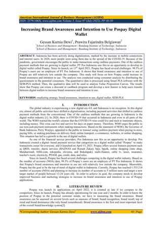 American International Journal of Business Management (AIJBM)
ISSN- 2379-106X, www.aijbm.com Volume 5, Issue 07 (July-2022), PP 40-50
*Corresponding Author: Gessan Kurnia Dewi1
www.aijbm.com 40 | Page
Increasing Brand Awareness and Intention to Use Pospay Digital
Wallet
Gessan Kurnia Dewi1
, Prawira Fajarindra Belgiawan2
1
School of Business and Management / Bandung Institute of Technology, Indonesia
2
School of Business and Management / Bandung Institute of Technology, Indonesia
ABSTRACT: Indonesia has been actively doing digitalization, marked by the increase in mobile connections
and internet users. In 2020, more people were using them due to the spread of the COVID-19. Because of the
pandemic, government encourages the public to make transactions using cashless payments. One of the cashless
payment methods that are growing is digital wallet. PT Pos Indonesia saw this as an opportunity to develop its
digital wallet called Pospay. Since its launch, on 13th
April 2021, Pospay has faced several challenges. 98.5% of
Pospay’s users are an employee of PT Pos Indonesia. It shows that brand awareness and intention to use of
Pospay are still relatively low outside the company. This study will focus on how Pospay could increase its
brand awareness and intention to use. The analysis was conducted using consumer analysis by distributing the
questionnaire to the potential consumers. The quantitative data is processed using Smart PLS software with the
SEM-PLS method. Then, the qualitative data will be used to analyze Value Proposition Canvas. The results
show that Pospay can create a discount or cashback program and develop a new feature to help users transfer
between digital wallets to increase brand awareness and intention to use.
KEYWORDS -marketing strategy, brand awareness, intention to use, digital wallet, SEM-PLS
I. INTRODUCTION
The global industry is experiencing a new digital era 4.0, and Indonesia is no exception. In this digital
era, almost all public activities have shifted to digitalization, including payment activities that shifted to cashless
payment methods from the conventional. One of the cashless methods that are growing in Indonesia is the
digital wallet industry [1]. In 2020, there is COVID-19 that occurred in Indonesia and even in all parts of the
world. The WHO warned the world's citizens that the COVID-19 virus could live and stick to inanimate objects,
including money. This virus can live and survive for days on paper money. Therefore, WHO urges the public to
use non-cash payment instruments when making transactions. Based on the statement of WHO, the Governor of
Bank Indonesia, Perry Warjiyo, appealed to the public to transact using cashless payment when paying in-store,
paying bills, or making purchases on delivery food, online transport, e-commerce, websites, or online shopping.
This situation has led to a growth in the use of digital wallets.
As one of the financial service providers, Pos Indonesia saw this as an opportunity to develop. Pos
Indonesia created a digital- based payment service that categorizes as a digital wallet called “Pospay” to make
transactions easier for everyone, and it launched on April 13, 2021. Pospay offers several features payment such
as QRIS, transfer, sharia services (BAZNAS and Rumah Zakat), bpjs, bpjstk, online shopping (mnc shop,
Mataharimall, blibli.com, tokopedia, elevenia, and Bukalapak), multi-finance, cable tv, taxes, insurance,
teacher's room, electricity, PDAM, gas, credit, data, and telco.
Since its launch, Pospay has faced several challenges competing in the digital wallet industry. Based on
the number of accounts (NOA) data, 98.5% of Pospay’s users are an employee of PT Pos Indonesia. It shows
that Pospay's brand awareness and intention to use are still relatively low outside the company. Meanwhile,
Pospay has the goal to be the top of mind of digital wallet in Indonesia. Curently, Pospay has reached 1.535.218
number of accounts (NOA) and planning to increase its number of accounts to 5 million users and target a new
target market of people between 12-24 years old. In order to achieve its goal, the company needs to develop
improved business and marketing strategies to increase its brand awareness and intention to use of Pospay
applications.
II. LITERATURE REVIEW
Pospay was launch its applications on April 2022, it is counted as late if we compare to the
competitors. Since its launch, Pospay has already operationing for one year and 2 months. In order to know the
position of Pospay in the potential customer minds, we have to measuring the brand awareness. Brand
awareness can be assessed on several levels such as unaware of brand, brand recognition, brand recall, top of
mind and brand dominance (the only brand remembered). Brand awareness is the first and most important facet
of the overall brand knowledge system[2].
 