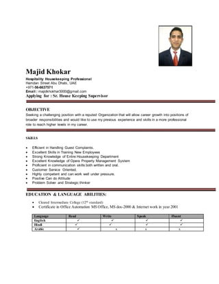 Majid Khokar
Hospitality Housekeeping Professional
Hamdan Street Abu Dhabi, UAE
+971-56-6637571
Email : majidkhokhar3000@gmail.com
Applying for : Sr. House Keeping Supervisor
OBJECTIVE
Seeking a challenging position with a reputed Organization that will allow career growth into positions of
broader responsibilities and would like to use my previous experience and skills in a more professional
role to reach higher levels in my career.
SKILLS
 Efficient in Handling Guest Complaints.
 Excellent Skills in Training New Employees
 Strong Knowledge of Entire Housekeeping Department
 Excellent Knowledge of Opera Property Management System
 Proficient in communication skills both written and oral.
 Customer Service Oriented.
 Highly competent and can work well under pressure.
 Positive Can do Attitude
 Problem Solver and Strategic thinker
EDUCATION & LANGUAGE ABILITIES:
 Cleared Intermediate College (12th standard)
 Certificate in Office Automation MS Office, MS dos-2000 & Internet work in year 2001
Language Read Write Speak Fluent
English    
Hindi    
Arabic  x x x
 