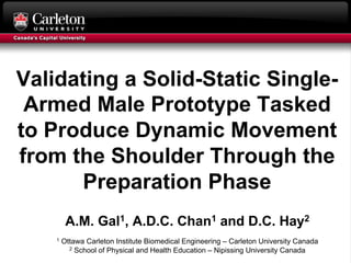 Validating a Solid-Static Single-
Armed Male Prototype Tasked
to Produce Dynamic Movement
from the Shoulder Through the
Preparation Phase
A.M. Gal1, A.D.C. Chan1 and D.C. Hay2
1 Ottawa Carleton Institute Biomedical Engineering – Carleton University Canada
2 School of Physical and Health Education – Nipissing University Canada
 