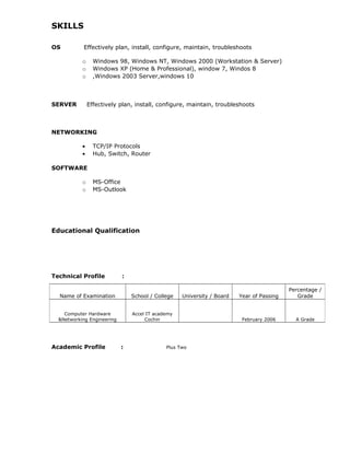 SKILLS
OS Effectively plan, install, configure, maintain, troubleshoots
o Windows 98, Windows NT, Windows 2000 (Workstation & Server)
o Windows XP (Home & Professional), window 7, Windos 8
o ,Windows 2003 Server,windows 10
SERVER Effectively plan, install, configure, maintain, troubleshoots
NETWORKING
• TCP/IP Protocols
• Hub, Switch, Router
SOFTWARE
o MS-Office
o MS-Outlook
Educational Qualification
Technical Profile :
Academic Profile : Plus Two
Name of Examination School / College University / Board Year of Passing
Percentage /
Grade
Computer Hardware
&Networking Engineering
Accel IT academy
Cochin February 2006 A Grade
 
