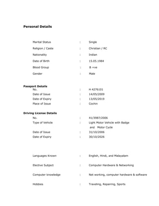 Personal Details
Marital Status : Single
Religion / Caste : Christian / RC
Nationality : Indian
Date of Birth : 15.05.1984
Blood Group : B +ve
Gender : Male
Passport Details
No. : H 4276101
Date of Issue : 14/05/2009
Date of Expiry : 13/05/2019
Place of Issue : Cochin
Driving License Details
No. : 41/3987/2006
Type of Vehicle : Light Motor Vehicle with Badge
and Motor Cycle
Date of Issue : 31/10/2006
Date of Expiry : 30/10/2026
Languages Known : English, Hindi, and Malayalam
Elective Subject : Computer Hardware & Networking
Computer knowledge : Net working, computer hardware & software
Hobbies : Traveling, Repairing, Sports
 