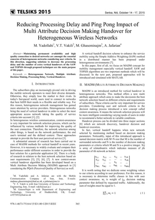 Reducing Processing Delay and Ping Pong Impact of
Multi Attribute Decision Making Handover for
Heterogeneous Wireless Networks
M. Yadollahi1
, V.T. Vakili2
, M. Ghaseminajm3
, A. Jafarian4
Abstract—Maintaining permanent availability and high
quality connection to desired networks are amongst the essential
concerns of heterogeneous networks considering user criteria. In
this direction, suggesting solutions to decrease the processing
delay and the number of extra vertical handovers of the SAW
and TOPSIS through proposed techniques are the main purpose
of this paper.
Keywords — Heterogeneous Network, Multiple Attribute
Decision Making, Processing Delay, Vertical Handover.
I. INTRODUCTION
The subscribers play an increasingly pivotal role in driving
the mobile network operators to meet their diverse demands.
Otherwise, they simply lose the market to their rivals. In
today's fast-paced world, users tend to connect to networks
that best fulfill their needs in a flexible and reliable way. For
this reason, heterogeneous network management has gained
more attention by service providers. Heterogeneous networks
bring the need of vertical handover in order to select the most
appropriate access network taking the quality of service
criteria into account [1], [2].
In heterogeneous wireless communication, context-awareness
is very important for network selection process, which can be
influenced by various methods for improving the quality of
the user connection. Therefore, the network selection among
other things, is based on the network performance, the end
user's terminal and the defined context. These approaches
attempt to provide the best user perceived service [3].
A substantial amount of research has been carried out in
case of MADM methods for vertical handoff in recent years.
However, it is necessary to widely evaluate and compare their
performance under different scenarios in order to provide the
best solution for a particular application [4]. There is a body
of research in relation to the best network selection based on
user requirements [3], [5], [6], [7]. A new context-aware
vertical handover algorithm has been developed based on a
Multi Attribute Decision Making (MADM) approach in [3]
considering the PQoS (Perceived Quality of Service) as well.
1
M. Yadollahi and A. Jafarian are with the Mobile
Communication Company of Iran, Iran, E-mails:
mahnaz.ghaseminajm@hud.ac.uk, a.jafarian@mci.ir
2
V. T. Vakili is with Iran University of Science and Technology
Engineering, Iran, E-mail: vakili@iust.ac.i
3
M. GasemiNajm is with Department of Engineering and
Technology, University of Huddersfield, UK, E-mail:
u1073452@hud.ac.uk
A vertical handoff decision scheme to enhance the service
mobility using the Simple Additive Weighting (SAW) method
in a distributed manner has been proposed under
heterogeneous environments [7].
In this paper, first of all, we focus on MADM concept for
mobility management especially vertical handoff. SAW and
TOPSIS algorithms are two important methods which will be
discussed. In the next part, proposed approaches will be
introduced and simulated with MATLAB.
II. MADM (MULTI ATTRIBUTE DECISION MAKING)
MADM is an introduced method for vertical handover in
heterogeneous networks. This method offers a new multi
attribute approach which aims to make the decisionin the best
network selection based on different criteria and requirements
of subscribers. These criteria can be very important for service
providers. Considering user and network criteria in the
decision making process introduced a new concept called
context awareness. It means the network selection process will
be more intelligent considering varying needs of users in order
to recommend a better network in variable conditions.
Handover process can be divided into three major sections
[8] which are network discovery, handover decision and
handover execution.
In fact, vertical handoff happens when new network
selected by mentioning method based on decision making
parameters. Noticeably, input of this introduced approach is
named decision matrix with M×N size that M is the number of
surrounded networks and N is the number of decision making
parameters or criteria which M and N is a positive integer. Xij
is array of relatedmatrix which indicates measure of jth
parameter of ith network as below:
�
x11 x12 … x1j … x1N
x21
…
xM1
x22
…
xM2
…
…
…
…
xij
xMj
…
…
…
x2N
…
xMN
�
It is worth noting that we dedicate some weighting values
to our criteria according to user preference. For this reason, it
is necessary to determine traffic classes in line with user
context awareness. wj is weight of jth decision making
parameter that defined by requested traffic. Additionally, the
sum of weights must be equal to 1.
∑ wj = 1N
j=1 ( 1 )
978-1-4673-7514-6/15/$31.00 ©2015 IEEE 365
 