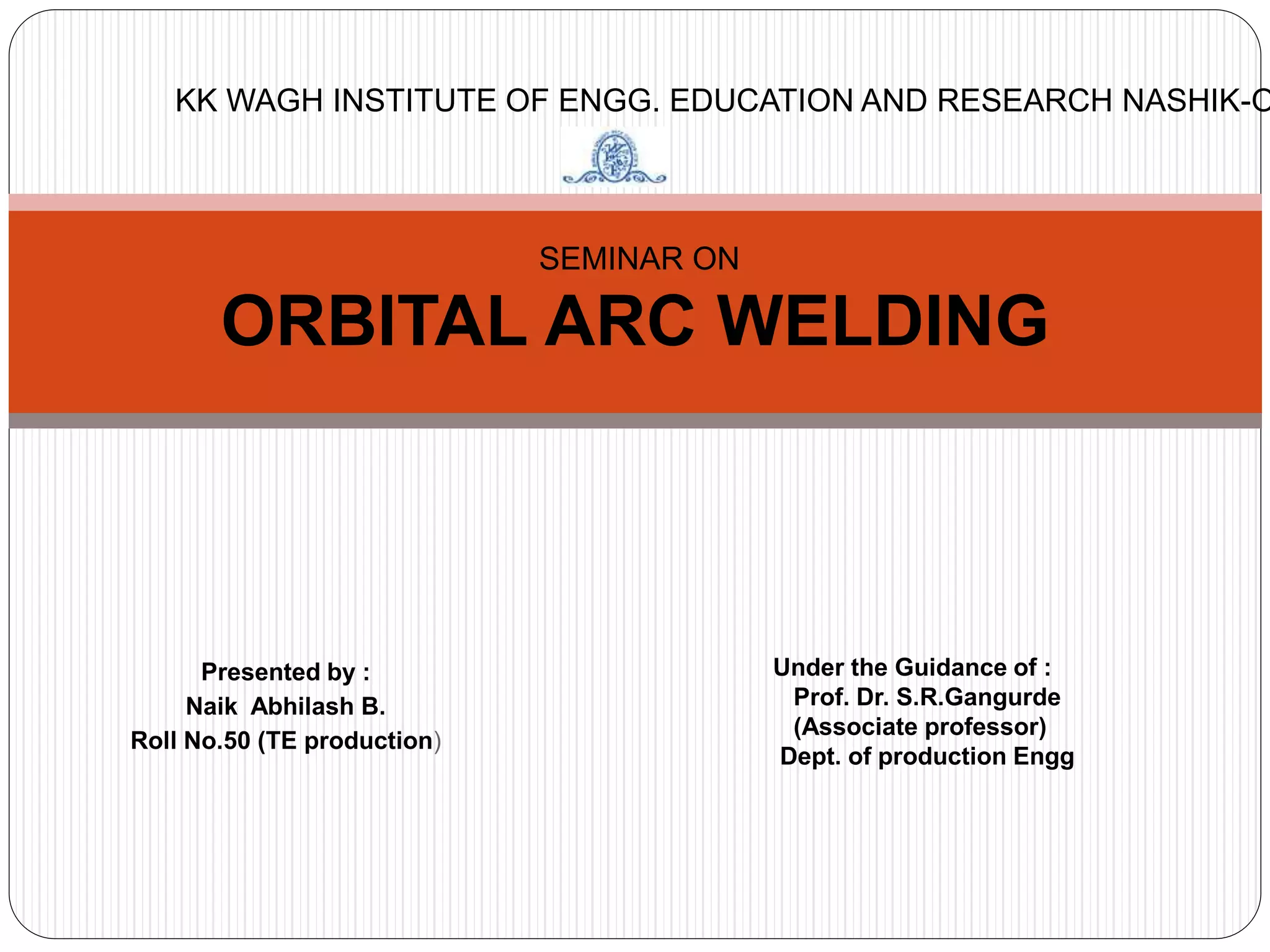 Presented by :
Naik Abhilash B.
Roll No.50 (TE production)
SEMINAR ON
ORBITAL ARC WELDING
Under the Guidance of :
Prof. Dr. S.R.Gangurde
(Associate professor)
Dept. of production Engg
KK WAGH INSTITUTE OF ENGG. EDUCATION AND RESEARCH NASHIK-O
 