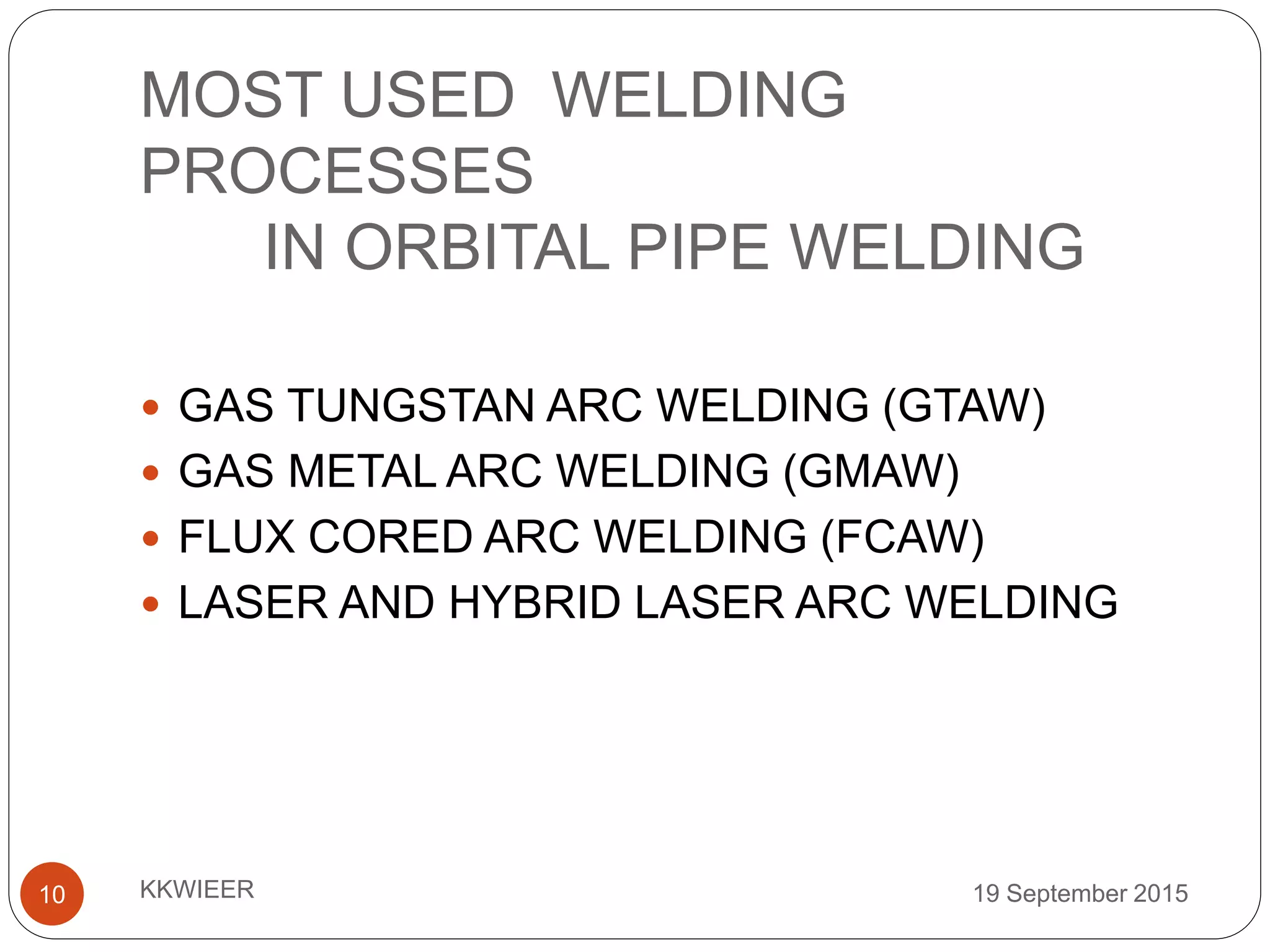MOST USED WELDING
PROCESSES
IN ORBITAL PIPE WELDING
19 September 2015KKWIEER10
 GAS TUNGSTAN ARC WELDING (GTAW)
 GAS METAL ARC WELDING (GMAW)
 FLUX CORED ARC WELDING (FCAW)
 LASER AND HYBRID LASER ARC WELDING
 