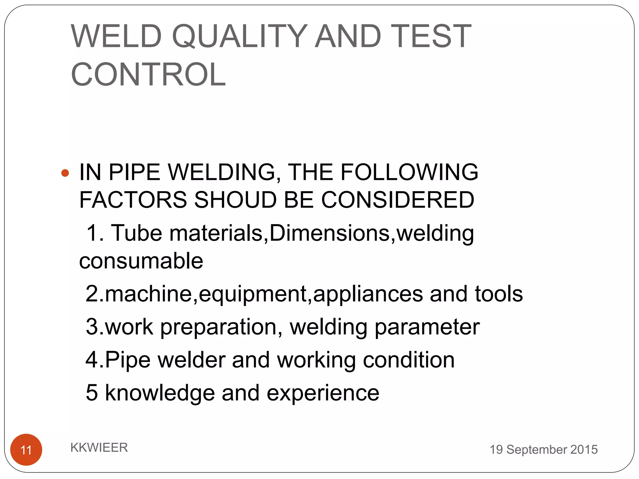 WELD QUALITY AND TEST
CONTROL
19 September 2015KKWIEER11
 IN PIPE WELDING, THE FOLLOWING
FACTORS SHOUD BE CONSIDERED
1. Tube materials,Dimensions,welding
consumable
2.machine,equipment,appliances and tools
3.work preparation, welding parameter
4.Pipe welder and working condition
5 knowledge and experience
 