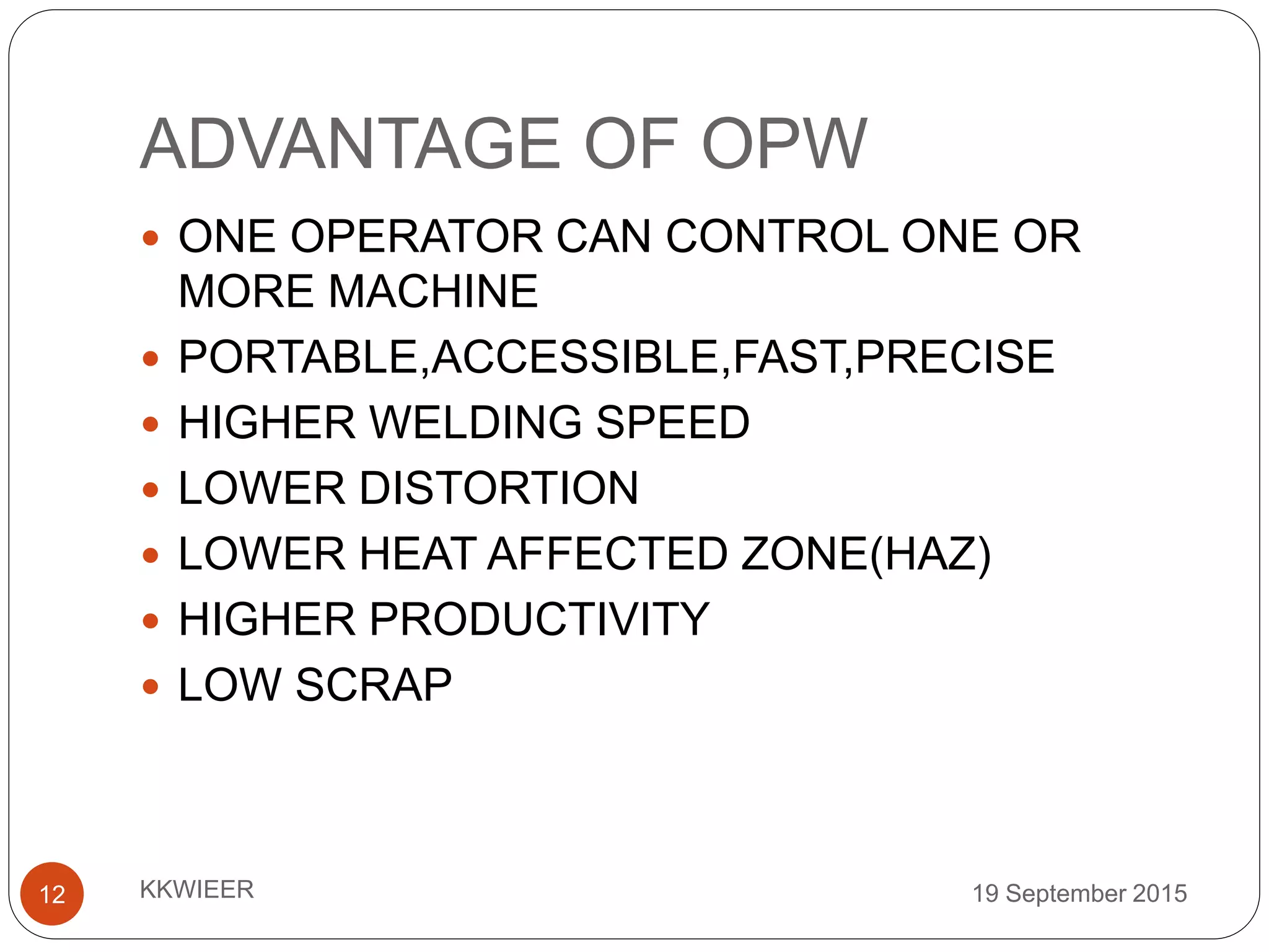 ADVANTAGE OF OPW
19 September 2015KKWIEER12
 ONE OPERATOR CAN CONTROL ONE OR
MORE MACHINE
 PORTABLE,ACCESSIBLE,FAST,PRECISE
 HIGHER WELDING SPEED
 LOWER DISTORTION
 LOWER HEAT AFFECTED ZONE(HAZ)
 HIGHER PRODUCTIVITY
 LOW SCRAP
 