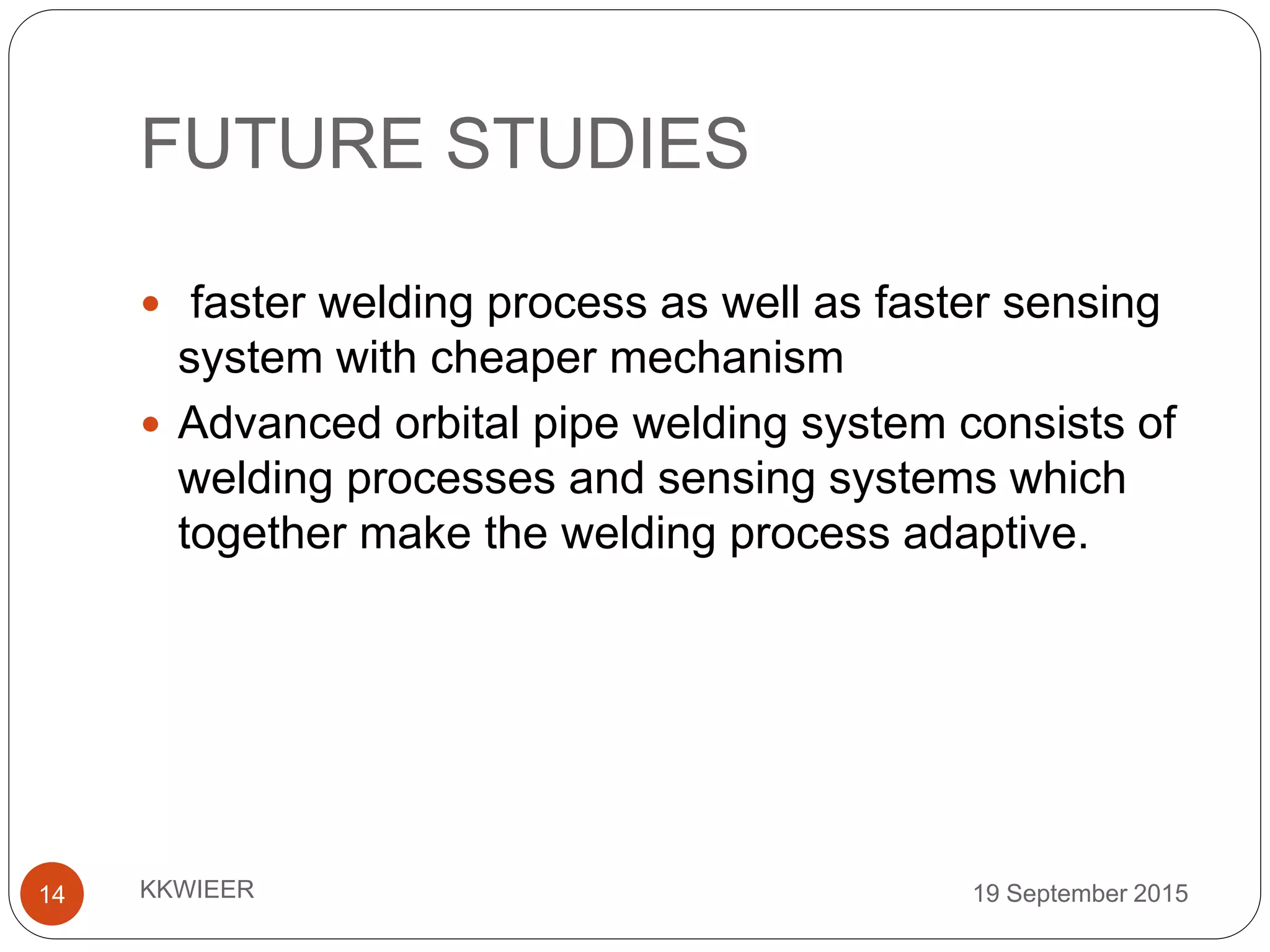 FUTURE STUDIES
19 September 2015KKWIEER14
 faster welding process as well as faster sensing
system with cheaper mechanism
 Advanced orbital pipe welding system consists of
welding processes and sensing systems which
together make the welding process adaptive.
 