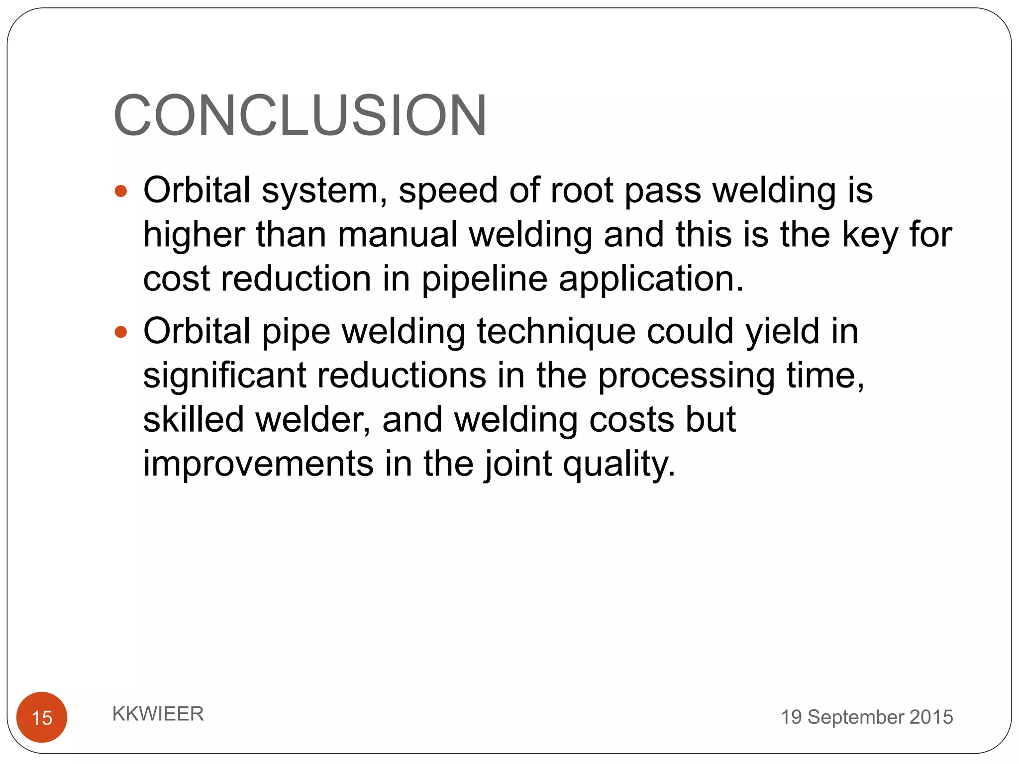 CONCLUSION
19 September 2015KKWIEER15
 Orbital system, speed of root pass welding is
higher than manual welding and this is the key for
cost reduction in pipeline application.
 Orbital pipe welding technique could yield in
significant reductions in the processing time,
skilled welder, and welding costs but
improvements in the joint quality.
 