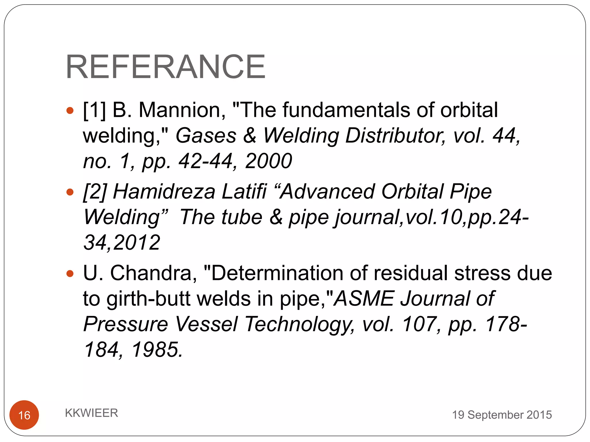REFERANCE
19 September 2015KKWIEER16
 [1] B. Mannion, "The fundamentals of orbital
welding," Gases & Welding Distributor, vol. 44,
no. 1, pp. 42-44, 2000
 [2] Hamidreza Latifi “Advanced Orbital Pipe
Welding” The tube & pipe journal,vol.10,pp.24-
34,2012
 U. Chandra, "Determination of residual stress due
to girth-butt welds in pipe,"ASME Journal of
Pressure Vessel Technology, vol. 107, pp. 178-
184, 1985.
 