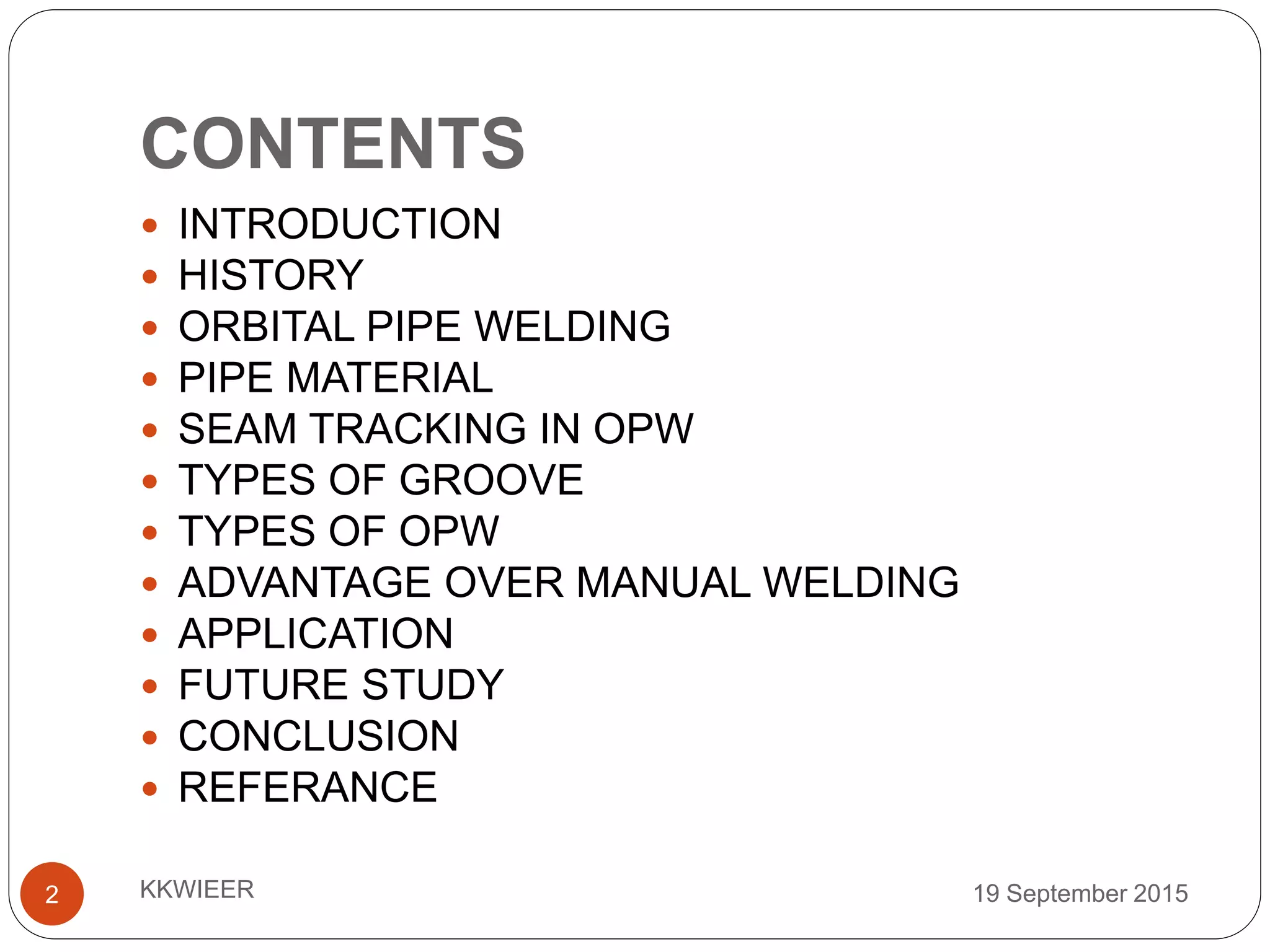 CONTENTS
19 September 2015KKWIEER2
 INTRODUCTION
 HISTORY
 ORBITAL PIPE WELDING
 PIPE MATERIAL
 SEAM TRACKING IN OPW
 TYPES OF GROOVE
 TYPES OF OPW
 ADVANTAGE OVER MANUAL WELDING
 APPLICATION
 FUTURE STUDY
 CONCLUSION
 REFERANCE
 