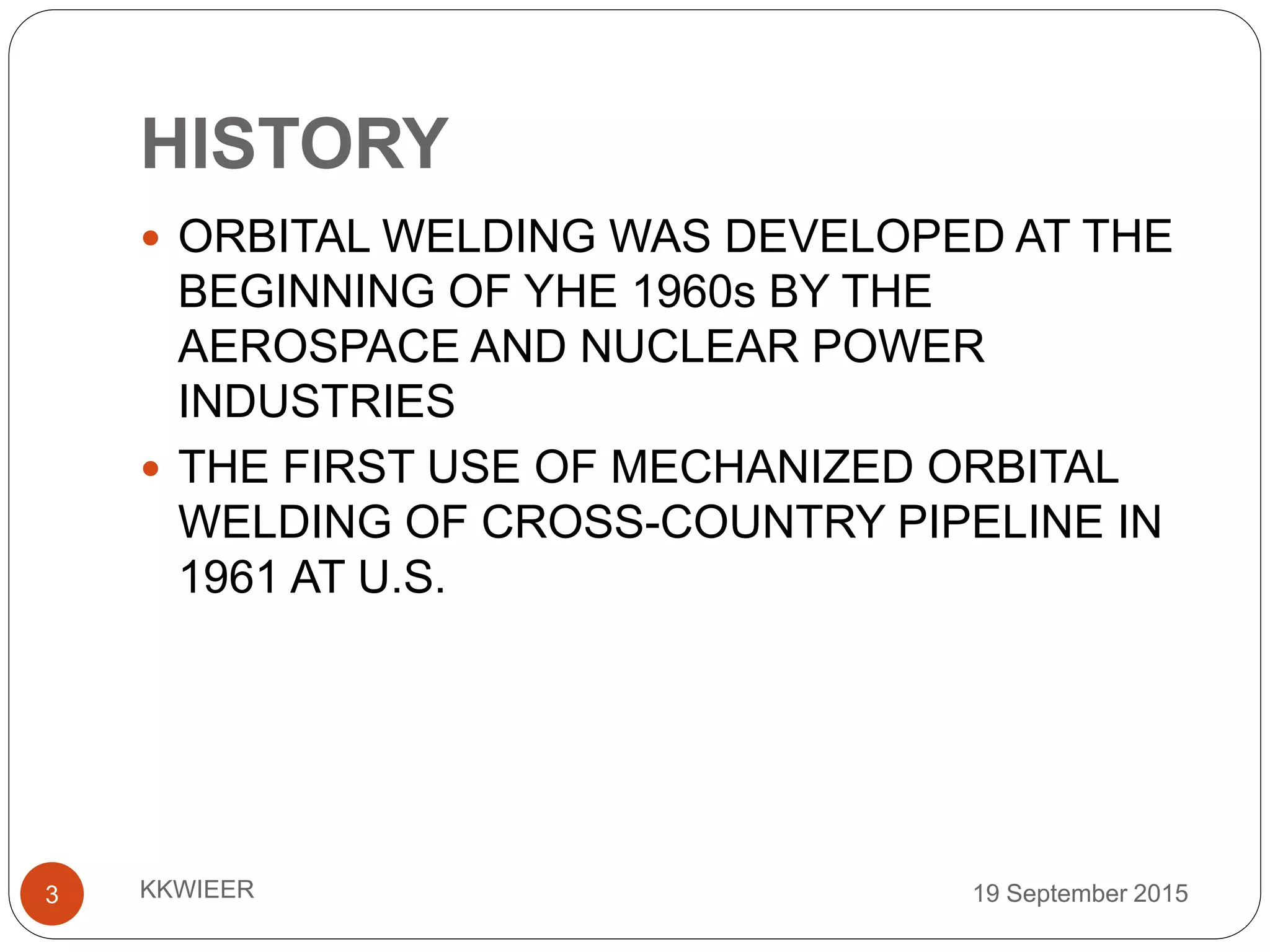HISTORY
19 September 2015KKWIEER3
 ORBITAL WELDING WAS DEVELOPED AT THE
BEGINNING OF YHE 1960s BY THE
AEROSPACE AND NUCLEAR POWER
INDUSTRIES
 THE FIRST USE OF MECHANIZED ORBITAL
WELDING OF CROSS-COUNTRY PIPELINE IN
1961 AT U.S.
 