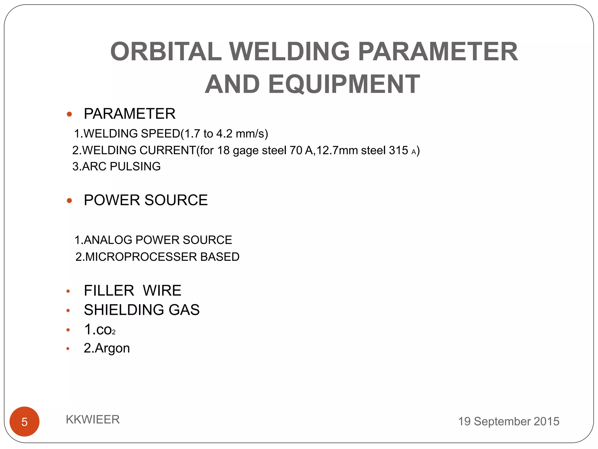ORBITAL WELDING PARAMETER
AND EQUIPMENT
19 September 2015KKWIEER5
 PARAMETER
1.WELDING SPEED(1.7 to 4.2 mm/s)
2.WELDING CURRENT(for 18 gage steel 70 A,12.7mm steel 315 A)
3.ARC PULSING
 POWER SOURCE
1.ANALOG POWER SOURCE
2.MICROPROCESSER BASED
• FILLER WIRE
• SHIELDING GAS
• 1.co2
• 2.Argon
 