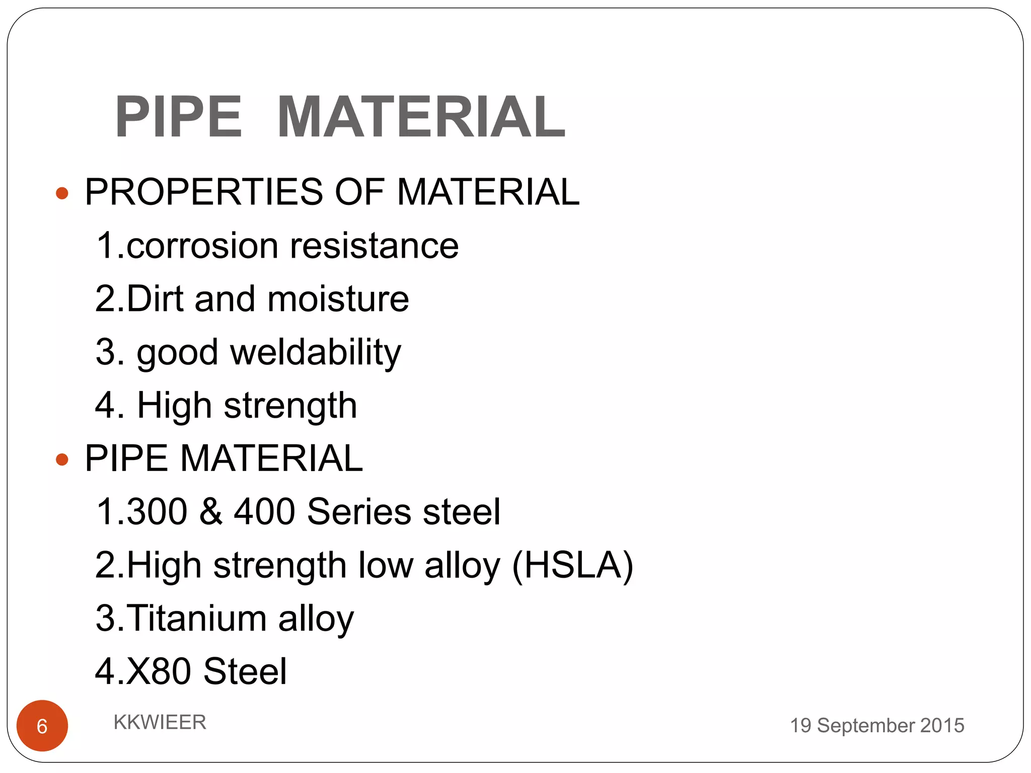 PIPE MATERIAL
19 September 2015KKWIEER6
 PROPERTIES OF MATERIAL
1.corrosion resistance
2.Dirt and moisture
3. good weldability
4. High strength
 PIPE MATERIAL
1.300 & 400 Series steel
2.High strength low alloy (HSLA)
3.Titanium alloy
4.X80 Steel
 