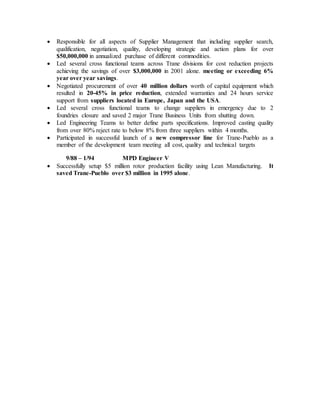  Responsible for all aspects of Supplier Management that including supplier search,
qualification, negotiation, quality, developing strategic and action plans for over
$50,000,000 in annualized purchase of different commodities.
 Led several cross functional teams across Trane divisions for cost reduction projects
achieving the savings of over $3,000,000 in 2001 alone. meeting or exceeding 6%
year over year savings.
 Negotiated procurement of over 40 million dollars worth of capital equipment which
resulted in 20-45% in price reduction, extended warranties and 24 hours service
support from suppliers located in Europe, Japan and the USA.
 Led several cross functional teams to change suppliers in emergency due to 2
foundries closure and saved 2 major Trane Business Units from shutting down.
 Led Engineering Teams to better define parts specifications. Improved casting quality
from over 80% reject rate to below 8% from three suppliers within 4 months.
 Participated in successful launch of a new compressor line for Trane-Pueblo as a
member of the development team meeting all cost, quality and technical targets
9/88 – 1/94 MPD Engineer V
 Successfully setup $5 million rotor production facility using Lean Manufacturing. It
saved Trane-Pueblo over $3 million in 1995 alone.
 