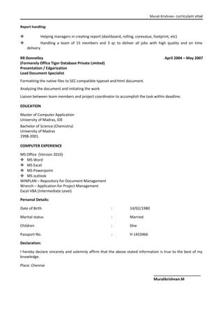 Murali Krishnan- curriculam vitaé
Report handling:
 Helping managers in creating report (dashboard, rolling, corevalue, footprint, etc)
 Handling a team of 15 members and 3 qc to deliver all jobs with high quality and on time
delivery
RR Donnelley
(Formerely Office Tiger Database Private Limited)
April 2004 – May 2007
Presentation / Edgarization
Lead Document Specialist
Formatting the native files to SEC compatible typeset and html document.
Analyzing the document and initiating the work
Liaison between team members and project coordinator to accomplish the task within deadline.
EDUCATION
Master of Computer Application
University of Madras, IDE
Bachelor of Science (Chemistry)
University of Madras
1998-2001.
COMPUTER EXPERIENCE
MS Office (Version 2010)
 MS Word
 MS Excel
 MS Powerpoint
 MS outlook
WINPLAN – Repository for Document Management
Wrench – Application for Project Management
Excel VBA (Intermediate Level)
Personal Details:
Date of Birth : 14/02/1980
Marital status : Married
Children : One
Passport No. : H 1433466
Declaration:
I hereby declare sincerely and solemnly affirm that the above stated information is true to the best of my
knowledge.
Place: Chennai
_______________________
Muralikrishnan.M
 