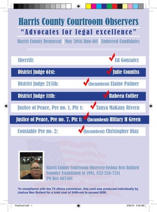Harris County Courtroom Observers
“Advocate s fo r le g a l ex cellence”
Sherriff: Ed Gonzalez
District Judge 61st: Julie Countiss
Harris County Democrat May 2016 Run-Off Endorsed Candidates
District Judge 215th: (Incumbent) Elaine Palmer
District Judge 11th: Rabeea Collier
Justice of Peace, Pre no. 1, Plc 1: Tanya MaKany Rivera
Justice of Peace, Pre no. 7, Plc 1: (Incumbent) Hillary H Green
Constable Pre no. 2: (Incumbent) Christopher Diaz
*In compliance with the TX ethics commision, this card was produced individually by
Joshua Ben Bullard for a total cost of $490-not to exceed $500.
Harris County Courtroom Observer-Joshua Ben Bullard
Founder Established in 1991, 832-258-7511
PO Box 667481
PostCard.indd 1 3/30/16 5:59 AM
 
