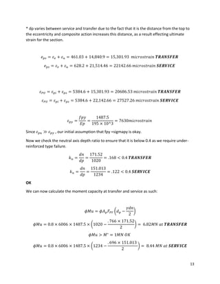 13
* dp varies between service and transfer due to the fact that it is the distance from the top to
the eccentricity and composite action increases this distance, as a result effecting ultimate
strain for the section.
𝑒 𝑝𝑠 = 𝜀 𝑒 + 𝜀 𝑢 = 461.03 + 14,840.9 = 15,301.93 𝑚𝑖𝑐𝑟𝑜𝑠𝑡𝑟𝑎𝑖𝑛 𝑻𝑹𝑨𝑵𝑺𝑭𝑬𝑹
𝑒 𝑝𝑠 = 𝜀 𝑒 + 𝜀 𝑢 = 628.2 + 21,514.46 = 22142.66 𝑚𝑖𝑐𝑟𝑜𝑠𝑡𝑟𝑎𝑖𝑛 𝑺𝑬𝑹𝑽𝑰𝑪𝑬
𝜀 𝑃𝑈 = 𝜀 𝑝𝑖 + 𝜀 𝑝𝑠 = 5384.6 + 15,301.93 = 20686.53 𝑚𝑖𝑐𝑟𝑜𝑠𝑡𝑟𝑎𝑖𝑛 𝑻𝑹𝑨𝑵𝑺𝑭𝑬𝑹
𝜀 𝑃𝑈 = 𝜀 𝑝𝑖 + 𝜀 𝑝𝑠 = 5384.6 + 22,142.66 = 27527.26 𝑚𝑖𝑐𝑟𝑜𝑠𝑡𝑟𝑎𝑖𝑛 𝑺𝑬𝑹𝑽𝑰𝑪𝑬
𝜀 𝑝𝑦 =
𝑓𝑝𝑦
𝐸𝑝
=
1487.5
195 × 10^3
= 7630𝑚𝑖𝑐𝑟𝑜𝑠𝑡𝑟𝑎𝑖𝑛
Since 𝜀 𝑝𝑢 ≫ 𝜀 𝑝𝑦 , our initial assumption that fpy =sigmapy is okay.
Now we check the neutral axis depth ratio to ensure that it is below 0.4 as we require under-
reinforced type failure.
𝑘 𝑢 =
𝑑𝑛
𝑑𝑝
=
171.52
1020
= .168 < 0.4 𝑻𝑹𝑨𝑵𝑺𝑭𝑬𝑹
𝑘 𝑢 =
𝑑𝑛
𝑑𝑝
=
151.013
1234
= .122 < 0.4 𝑺𝑬𝑹𝑽𝑰𝑪𝑬
OK
We can now calculate the moment capacity at transfer and service as such:
𝜙𝑀𝑢 = 𝜙𝐴 𝑝 𝐹𝑃𝑌 (𝑑 𝑝 −
𝛾𝑑𝑛
2
)
𝜙𝑀𝑢 = 0.8 × 6006 × 1487.5 × (1020 −
. 766 × 171.52
2
) = 6.82𝑀𝑁 𝑎𝑡 𝑻𝑹𝑨𝑵𝑺𝑭𝑬𝑹
𝜙𝑀𝑢 > 𝑀∗
= 1𝑀𝑁 𝑂𝐾
𝜙𝑀𝑢 = 0.8 × 6006 × 1487.5 × (1234 −
. 696 × 151.013
2
) = 8.44 𝑀𝑁 𝑎𝑡 𝑺𝑬𝑹𝑽𝑰𝑪𝑬
 