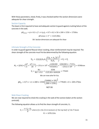 15
With these parameters, listed, firstly, it was checked wether the section dimensions were
adequate for shear strength.
Section Capacity
The beam is first required to have and adequate section to guard against crushing failure of the
concrete in the web.
𝜙𝑉𝑢𝑚𝑎𝑥 = 𝜙 × 0.2 × 𝑓′
𝑐 × 𝑏 𝑣 𝑑0 = 0.7 × 0.2 × 50 × 200 × 1550 = 1750𝑘𝑛
𝜙𝑉𝑢𝑚𝑎𝑥 > 𝑉∗
= 1125.38𝑘𝑛
OK: Section dimensions are adequate for shear
Ultimate Strength of the Concrete
In order to guard against flexural shear cracking, shear reinforcement may be required. The
shear strength of the concrete must first be determined by the following equation.
𝑉𝑢𝑐 = 𝛽1 𝛽2 𝛽3 𝑏 𝑣 𝑑 𝑜 (
(𝐴 𝑝 + 𝐴 𝑠𝑡)𝑓𝑐
′
𝑏 𝑣 𝑑 𝑜
)
1
3
+ 𝑉𝑜 + 𝑃𝑣
𝑀 𝑜 = ‖𝑍𝑏‖ × (
𝛼𝑃
𝐴
+
𝛼𝑃 × 𝑒
𝑍𝑏
) = 251.6 × 106
× (
6306300
915644.1
+
6306300 × −719.5
−251.6 × 106
) = 4598𝑘𝑛𝑚
𝑉𝑜 =
𝑀𝑜
𝑀𝑜∗ × 𝑉𝑜∗
=
4598
1125.38 × 6644.04
= 778.83
We can now solve for Vuc
𝜙𝑉𝑢𝑐 = 0.7 × 1.1 × 200 × 1550 (
(6006) × 50
200 × 1550
)
1
3
+ 778.83 + 0 = 205.175𝑘𝑛
NOT OK
Web Shear Cracking
We are now required to check the cracking in the web of the section (taken at the section
centroid).
The following equation allows us to find the shear strength of concrete, Vt.
𝑉𝑡 =
𝑣 ∗ 𝐼𝑔 ∗ 𝑏 𝑣
𝑄
𝑤ℎ𝑒𝑟𝑒 𝑄 𝑖𝑠 𝑡ℎ𝑒 𝑓𝑖𝑟𝑠𝑡 𝑚𝑜𝑚𝑒𝑛𝑡 𝑜𝑓 𝑡ℎ𝑒 𝑡𝑜𝑝 ℎ𝑎𝑙𝑓 𝑜𝑓 𝑡ℎ𝑒 𝑇 𝑏𝑒𝑎𝑚
𝑉𝑡 = 1078.11𝑘𝑛
 