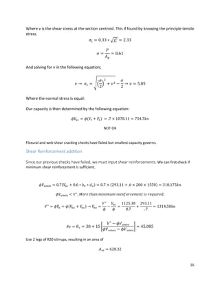 16
Where v is the shear stress at the section centroid. This if found by knowing the principle tensile
stress.
𝜎1 = 0.33 ∗ √𝑓𝑐
′ = 2.33
𝜎 =
𝑃
𝐴 𝑔
= 8.61
And solving for v in the following equation;
𝑣 → 𝜎1 = √(
𝜎
2
)
2
+ 𝑣2 −
𝜎
2
→ 𝑣 = 5.05
Where the normal stress is equal:
Our capacity is then determined by the following equation:
𝜙𝑉𝑢𝑐 = 𝜙(𝑉𝑡 + 𝑃𝑣) = .7 × 1078.11 = 754.7𝑘𝑛
NOT OK
Flexural and web shear cracking checks have failed but smallest capacity governs.
Shear Reinforcement addition
Since our previous checks have failed, we must input shear reinforcements. We can first check if
minimum shear reinforcement is sufficient.
𝜙𝑉𝑢𝑚𝑖𝑛 = 0.7(𝑉𝑢𝑐 + 0.6 ∗ 𝑏 𝑣 ∗ 𝑑 𝑜) = 0.7 × (293.11 + .6 × 200 × 1550) = 310.175𝑘𝑛
𝜙𝑉𝑢𝑚𝑖𝑛 < 𝑉∗
, 𝑀𝑜𝑟𝑒 𝑡ℎ𝑎𝑛 𝑚𝑖𝑛𝑖𝑚𝑢𝑚 𝑟𝑒𝑖𝑛𝑓𝑜𝑟𝑐𝑒𝑚𝑒𝑛𝑡 𝑖𝑠 𝑟𝑒𝑞𝑢𝑖𝑟𝑒𝑑.
𝑉∗
= 𝜙𝑉𝑢 = 𝜙(𝑉𝑢𝑐 + 𝑉𝑢𝑠) → 𝑉𝑢𝑠 =
𝑉∗
𝜙
−
𝑉𝑢𝑐
𝜙
=
1125.38
0.7
+
293.11
. 7
= 1314.58𝑘𝑛
𝜃𝑣 = 𝜃 𝑣 = 30 + 15 [
𝑉∗
− 𝜙𝑉 𝑢𝑚𝑖𝑛
𝜙𝑉 𝑢𝑚𝑎𝑥 − 𝜙𝑉 𝑢𝑚𝑖𝑛
] = 45.085
Use 2 legs of R20 stirrups, resulting in an area of
𝐴 𝑠𝑣 = 628.32
 