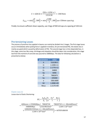 17
𝑆 = 628.32 ×
250 × 1250 × 1
1314.58
= 148.9𝑚𝑚
𝑆 𝑚𝑎𝑥 = min (
𝐷
2
, 300) = min (
1380
2
, 300) 𝑢𝑠𝑒 150𝑚𝑚 𝑠𝑝𝑎𝑐𝑖𝑛𝑔.
Finally: to ensure sufficient shear capacity, use 2 legs of R20 stirrups at a spacing of 150 mm
Pre-tensioning Losses
The process of prestress loss applied in beams can mainly be divided into 2 stages. The first stage losses
occurs immediately when jacking force is applied in tendons, for pre-tensioned PSC, the elastic loss is
mainly occupied which caused by deformation of PSC. The second stage loss is time-depended loss, in
this stage, some loss like creep, shrinkage and relaxation should be taken into consideration, this stage
last from the moment of concrete was poured to 10000days. The data for following calculations is
presented as below:
parameters value
A 516198.5
I1 1.549E+11
I2 2.177E+11
Ec 34800
Ap 6006
Pi 7882875
Ep 195000
e -306.6689
Mi 1.008E+09
Msus 2.217E+09
Elastic Loss (I)
Losses due to Elastic Shortening:
∆𝑃𝜀 =
𝐴 𝑝 𝐸 𝑝
𝐸𝑐
(
𝑃𝑗
𝐴
+
𝑃𝑗 𝑒2
𝐼
+
𝑀𝑖 𝑒
𝐼
)
=
6006𝑚𝑚 × 195000𝑀𝑝𝑎
348000𝑀𝑝𝑎
(
7882875𝑁
516198.5𝑚𝑚2
+
7882875𝑁 × (−306.6689𝑚𝑚)2
1.549 × 1011 𝑚𝑚4
+
1008200195𝑁𝑚𝑚 × (−306.6689𝑚𝑚)
1.549 × 1011 𝑚𝑚4 ) = 607859.8869𝑁
 