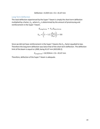24
Deflection = 8.459 mm < Dl = 41.67 mm
Long Term Deflection
The total deflection experienced by the Super T-beam is simply the short term deflection
multiplied by a factor, 𝑘 𝑐𝑠 where 𝑘 𝑐𝑠 is determined by the amount of prestressing and
reinforcement in the Super T-beam.
𝛿 𝐿𝑜𝑛𝑔𝑇𝑒𝑟𝑚 = 𝑘 𝑐𝑠 𝛿𝑆ℎ𝑜𝑟𝑡𝑇𝑒𝑟𝑚
𝑘 𝑐𝑠 = (2 − 1.2 (
𝐴 𝑠𝑐
𝐴 𝑠𝑡
)) > 0.8
Since we did not have reinforcement in the Super T-beams the 𝑘 𝑐𝑠 factor equalled to two.
Therefore the long term deflection was twice that of the short term deflection. The deflection
limit of the beam is equal to L/600, being 41.67 mm (AS5100.2).
𝛿 𝐿𝑜𝑛𝑔𝑇𝑒𝑟𝑚 = 16.919mm < Dl = 41.67 mm
Therefore, deflection of the Super T-beam is adequate.
 